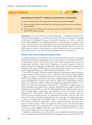 participants more easily and even to do this repeatedly – a possibility that may be an
invasion of their privacy in a number of ways. Forms of covert observation that impinge
on the rights of ‘participants’ may also be possible (Blumberg et al., 2005), as may the
monitoring of individuals’ use of different websites or collecting data on customers’ pref-
erences. In general terms, you should apply the ethical principles that are discussed in this
chapter and elsewhere in this book when considering using the Internet as a means to
collect data. We return to other aspects of research netiquette later in this section and
offer particular advice about Internet-mediated questionnaires in Section 11.5.
Ethical issues during design and gaining access
A number of management researchers state that ethical problems should be anticipated
and dealt with during the design stage of any research project. This should be attempted
by planning to conduct the research project in line with the ethical principle of not
causing harm (discussed earlier) and by adapting your research strategy or choice of
methods where this is appropriate. Evidence that ethical issues have been considered and
evaluated at this stage is likely to be one of the criteria against which your research pro-
posal is judged (Blumberg et al., 2005; Marshall and Rossman, 1999).
One of the key stages at which you need to consider the potential for ethical problems
to arise is when you seek access (Box 6.10). As referred to earlier, you should not attempt
to apply any pressure on intended participants to grant access (Robson, 2002; Sekaran,
2003). This is unlikely to be the case where you are approaching a member of an organ-
isation’s management to request access. However, where you are undertaking a research
project as an internal researcher within your employing organisation (Section 6.3), in
relation to a part-time qualification, there may be a temptation to apply pressure to
others (colleagues or subordinates) to cooperate. Individuals have a right to privacy and
should not feel pressurised or coerced into participating. By not respecting this, you may
well be causing harm. Consequently, you will have to accept any refusal to take part
(Blumberg et al., 2005; Robson, 2002). Box 6.11 contains a short checklist to help you
ensure you are not putting pressure on individuals to participate. You may also cause
harm by the nature and timing of any approach that you make to intended participants
– perhaps by telephoning at ‘unsociable’ times, or, if possible, by ‘confronting’ those
from whom you intend to collect data. Access to secondary data may also raise ethical
issues in relation to harm. Where you happen to obtain access to personal data about
individuals who have not consented to let you have this (through personnel or client
records), you will be obliged to treat this in the strictest confidence and not to use it in
any way that might cause harm to these people.
Consent to participate in a research project is not a straightforward matter. In general
terms, an approach to a potential participant is an attempt to gain consent. However, this
CHAPTER 6 · NEGOTIATING ACCESS AND RESEARCH ETHICS
182
Assessing your research in relation to causing harm to participants
Is your research likely to affect negatively the well-being of those participating?
Have any potential risks to particpants that might arise during the course of your research
been identified?
Can you justify your research and, in particular, explain why alternatives that involve fewer
potential risks cannot be used?
✔
✔
✔
BOX 6.9 CHECKLIST
RESM_C06.QXP 4/25/07 3:36 PM Page 182
 