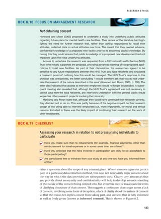 raises a question about the scope of any consent given. Where someone agrees to partici-
pate in a particular data collection method, this does not necessarily imply consent about
the way in which the data provided are subsequently used. Clearly, any assurances that
you provide about anonymity and confidentiality will help to develop an understanding
of the nature of the consent being entered into, but even this may be inadequate in terms
of clarifying the nature of that consent. This suggests a continuum that ranges across a lack
of consent, involving some form of deception, a lack of clarity about the nature of consent
so that the researcher implies consent from taking part, and consent that is fully informed
as well as freely given (known as informed consent). This is shown in Figure 6.2.
RESEARCH ETHICS
183
Not obtaining consent
Horwood and Moon (2003) proposed to undertake a study into underlying public attitudes
regarding future plans for mental health care facilities. Their review of the literature had high-
lighted the need for further research that, rather than asking respondents to recall their
attitudes, collected data on actual attitudes over time. This meant that they needed advance,
confidential knowledge of a proposed new facility prior to its becoming public knowledge. By
having this they could ensure that public knowledge of a proposed new development had not
impacted upon the initial underlying attitudes.
Access to undertake the research was requested from a UK National Health Service (NHS)
Trust who initially supported the proposal, providing advanced warning of two proposed appli-
cations to build new facilities. As part of their discussions, the researchers agreed to be
sensitive to any future negotiations between the NHS Trust and local residents and circulated
a ‘research protocol’ outlining how this would be managed. The NHS Trust’s response to this
protocol was unexpected, the letter concluding ‘I would therefore ask that you do not under-
take the research of the nature described in this area’ (Horwood and Moon, 2003, p. 106). The
letter also indicated that access to interview employees would no longer be possible. A subse-
quent meeting also revealed that, although the NHS Trust’s agreement was not necessary to
collect data from the local residents, any interviews undertaken with the general public would
jeopardise other research projects involving the University.
Horwood and Moon state that, although they could have continued their research covertly,
they decided not to do so. This was partly because of the negative impact on their research
design of not being able to interview employees but, more importantly, for moral and ethical
reasons. Included in these was the likely impact of continuing their research on the work of
other researchers.
BOX 6.10 FOCUS ON MANAGEMENT RESEARCH
Assessing your research in relation to not pressurising individuals to
participate
Have you made sure that no inducements (for example, financial payments), other than
reimbursement for travel expenses or in some cases time, are offered?
Have you checked that the risks involved in participation are likely to be acceptable to
those participating?
Are participants free to withdraw from your study at any time and have you informed them
of this?
✔
✔
✔
BOX 6.11 CHECKLIST
RESM_C06.QXP 4/25/07 3:36 PM Page 183
 