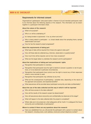 RESEARCH ETHICS
185
Requirements for informed consent
Organisational ‘gatekeepers’ (discussed earlier in Section 6.3) and intended participants need
to be informed about the following aspects of the research. This information can be drawn
together in a participant information sheet.
About the nature of the research
What is its purpose?
Who is or will be undertaking it?
Is it being funded or sponsored – if so, by whom and why?
Who is being asked to participate – i.e. broad details about the sampling frame, sample
determination and size?
How far has the research project progressed?
About the requirements of taking part
What type of data will be required from those who agree to take part?
How will these data be collected (e.g. interview, observation or questionnaire)?
How much time will be required, and on how many occasions?
What are the target dates to undertake the research and for participation?
About the implications of taking part and participants’ rights
Recognition that participation is voluntary.
Recognition that participants have the right to decline to answer a question or set of ques-
tions, or to be observed in particular circumstances.
Recognition that participants have control over the right to record any of their responses
where a voice recorder is used.
Recognition that participants may withdraw at any time.
What are the consequences of participating – possible risks, depending on the nature of
the approach and purpose, and expected benefits?
What assurances will be provided about participant anonymity and data confidentiality?
About the use of the data collected and the way in which it will be reported
Who will have access to the data collected?
How will the results of the research project be disseminated?
How will assurances about anonymity and confidentiality be observed at this stage?
What will happen to the data collected after the project is completed?
Where data are to be preserved, what safeguards will be ‘built in’ to safeguard the future
anonymity and confidentiality of participants?
Whom to contact if there are any questions about the research
Have you established how you will provide the participant with a person to contact about
the research, including name, work address, email and contact telephone number?
✔
✔
✔
✔
✔
✔
✔
✔
✔
✔
✔
✔
✔
✔
✔
✔
✔
✔
✔
✔
✔
BOX 6.12 CHECKLIST
RESM_C06.QXP 4/25/07 3:37 PM Page 185
 