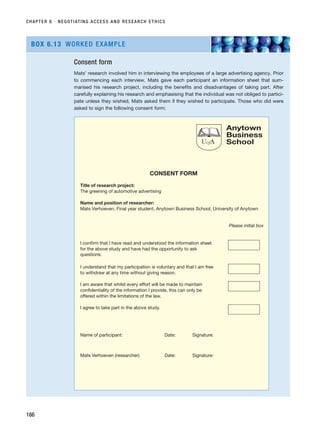 CHAPTER 6 · NEGOTIATING ACCESS AND RESEARCH ETHICS
186
Consent form
Mats’ research involved him in interviewing the employees of a large advertising agency. Prior
to commencing each interview, Mats gave each participant an information sheet that sum-
marised his research project, including the benefits and disadvantages of taking part. After
carefully explaining his research and emphasising that the individual was not obliged to partici-
pate unless they wished, Mats asked them if they wished to participate. Those who did were
asked to sign the following consent form:
BOX 6.13 WORKED EXAMPLE
CONSENT FORM
Title of research project:
The greening of automotive advertising
Name and position of researcher:
Mats Verhoeven, Final year student, Anytown Business School, University of Anytown
Please initial box
I confirm that I have read and understood the information sheet
for the above study and have had the opportunity to ask
questions.
I understand that my participation is voluntary and that I am free
to withdraw at any time without giving reason.
I am aware that whilst every effort will be made to maintain
confidentiality of the information I provide, this can only be
offered within the limitations of the law.
I agree to take part in the above study.
Name of participant: Date: Signature:
Mats Verhoeven (researcher) Date: Signature:
UofA
Anytown
Business
School
RESM_C06.QXP 4/25/07 3:37 PM Page 186
 