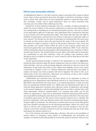 Ethical issues during data collection
As highlighted in Figure 6.1, the data collection stage is associated with a range of ethical
issues. Some of these are general issues that will apply to whichever technique is being
used to collect data. Other issues are more specifically related to a particular data collec-
tion technique. Finally, and of equal importance, there are issues associated with
ensuring your own safety whilst collecting your data.
Irrespective of data collection technique, there are a number of ethical principles to
which you need to adhere. In the previous subsection we referred to the importance of
not causing harm or intruding on an intended participant’s privacy. This was in relation
to the participant’s right not to take part. Once participants have consented to take part
in your research, they still maintain their rights. This means that they have the right to
withdraw as participants, and that they may decline to take part in a particular aspect of
your research. You should not ask them to participate in anything that will cause harm
or intrude on their privacy where this goes beyond the scope of the access agreed. We
also referred to rights in relation to deceit in the previous subsection. Once access has
been granted, you should remain within the aims of your research project that you
shared and agreed with your intended participant(s) (Zikmund, 2000). To do otherwise,
without raising this with your participant(s) and renegotiating access, would be, in effect,
another type of deceit. This would be likely to cause upset, and could result in the prema-
ture termination of your data collection. There are perhaps some situations where
deception may be accepted in relation to ‘covert’ research, and we shall discuss this later
in this subsection.
Another general ethical principle is related to the maintenance of your objectivity.
During the data collection stage this means making sure that you collect your data accu-
rately and fully – that you avoid exercising subjective selectivity in what you record. The
importance of this action also relates to the validity and reliability of your work, which
is discussed in Chapters 5 and 7–11. Without objectively collected data, your ability to
analyse and report your work accurately will also be impaired. We return to this as an
ethical issue in the next subsection. Obviously, any invention of data is also a totally
unacceptable and unethical course of action.
Confidentiality and anonymity have also been shown to be important in terms of
gaining access to organisations and individuals (Section 6.3). Once promises about con-
fidentiality and anonymity have been given, it is of great importance to make sure that
these are maintained. Easterby-Smith et al. (2002) raise the important point that, in an
interview-based approach to primary data collection, points of significance will emerge
as the research progresses, and this will probably lead you to wish to explore these with
other participants. However, Easterby-Smith et al. recognise that where you do this
within an organisation it may lead to participants indirectly identifying which person
was responsible for making the point that you wish to explore with them. This may result
in harmful repercussions for the person whose openness allowed you to identify this
point for exploration. Great care therefore needs to be exercised in maintaining each par-
ticipant’s right to anonymity. You will need to consider where the use of any data gained
may have harmful consequences for the disclosing participant. Where you wish to get
others to discuss such a potentially sensitive point you may attempt to steer the dis-
cussion to see if they will raise it without in any way making clear that one of the other
participants has already referred to it.
Use of the Internet and email during data collection will lead to the possibility of
serious ethical, or netiquette, issues related to confidentiality and anonymity. For
example, it would be technically possible to forward the email (or interview notes) of one
RESEARCH ETHICS
187
RESM_C06.QXP 4/25/07 3:37 PM Page 187
 