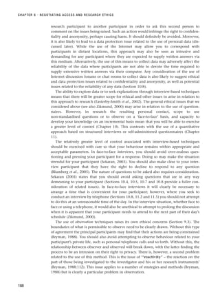 research participant to another participant in order to ask this second person to
comment on the issues being raised. Such an action would infringe the right to confiden-
tiality and anonymity, perhaps causing harm. It should definitely be avoided. Moreover,
it is also likely to lead to a data protection issue related to the use of personal data (dis-
cussed later). While the use of the Internet may allow you to correspond with
participants in distant locations, this approach may also be seen as intrusive and
demanding for any participant where they are expected to supply written answers via
this medium. Alternatively, the use of this means to collect data may adversely affect the
reliability of the data where participants are not able to devote the time required to
supply extensive written answers via their computer. Any consideration of the use of
Internet discussion forums or chat rooms to collect data is also likely to suggest ethical
and data protection issues related to confidentiality and anonymity, as well as potential
issues related to the reliability of any data (Section 10.8).
The ability to explore data or to seek explanations through interview-based techniques
means that there will be greater scope for ethical and other issues to arise in relation to
this approach to research (Easterby-Smith et al., 2002). The general ethical issues that we
considered above (see also Zikmund, 2000) may arise in relation to the use of question-
naires. However, in research the resulting personal contact, scope to use
non-standardised questions or to observe on a ‘face-to-face’ basis, and capacity to
develop your knowledge on an incremental basis mean that you will be able to exercise
a greater level of control (Chapter 10). This contrasts with the use of a quantitative
approach based on structured interviews or self-administered questionnaires (Chapter
11).
The relatively greater level of control associated with interview-based techniques
should be exercised with care so that your behaviour remains within appropriate and
acceptable parameters. In face-to-face interviews, you should avoid over-zealous ques-
tioning and pressing your participant for a response. Doing so may make the situation
stressful for your participant (Sekaran, 2003). You should also make clear to your inter-
view participant that they have the right to decline to respond to any question
(Blumberg et al., 2005). The nature of questions to be asked also requires consideration.
Sekaran (2003) states that you should avoid asking questions that are in any way
demeaning to your participant (Sections 10.4, 10.5, 10.7 and 10.8 provide a fuller con-
sideration of related issues). In face-to-face interviews it will clearly be necessary to
arrange a time that is convenient for your participant; however, where you seek to
conduct an interview by telephone (Sections 10.8, 11.2 and 11.5) you should not attempt
to do this at an unreasonable time of the day. In the interview situation, whether face to
face or using a telephone, it would also be unethical to attempt to prolong the discussion
when it is apparent that your participant needs to attend to the next part of their day’s
schedule (Zikmund, 2000).
The use of observation techniques raises its own ethical concerns (Section 9.3). The
boundaries of what is permissible to observe need to be clearly drawn. Without this type
of agreement the principal participants may find that their actions are being constrained
(Bryman, 1988). You should also avoid attempting to observe behaviour related to your
participant’s private life, such as personal telephone calls and so forth. Without this, the
relationship between observer and observed will break down, with the latter finding the
process to be an intrusion on their right to privacy. There is, however, a second problem
related to the use of this method. This is the issue of ‘“reactivity” – the reaction on the
part of those being investigated to the investigator and his or her research instruments’
(Bryman, 1988:112). This issue applies to a number of strategies and methods (Bryman,
1988) but is clearly a particular problem in observation.
CHAPTER 6 · NEGOTIATING ACCESS AND RESEARCH ETHICS
188
RESM_C06.QXP 4/25/07 3:37 PM Page 188
 
