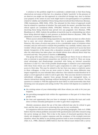 A solution to this problem might be to undertake a covert study so that those being
observed are not aware of this fact. In a situation of likely ‘reactivity’ to the presence of
an observer you might use this approach in a deceitful yet benign way, since to declare
your purpose at the outset of your work might lead to non-participation or to problems
related to validity and reliability if those being observed altered their behaviour (Bryman,
1988; Gummesson, 2000; Wells, 1994). The rationale for this choice of approach would
thus be related to a question of whether ‘the ends justify the means’, provided that other
ethical aspects are considered (Wells, 1994:284). However, the ethical concern with
deceiving those being observed may prevail over any pragmatic view (Bryman, 1988;
Blumberg et al., 2005). Indeed, the problem of reactivity may be a diminishing one where
those being observed adapt to your presence as declared observer (Bryman, 1988). This
adaptation is known as habituation (Section 9.6).
Where access is denied after being requested you may decide you have no other choice
but to carry out covert observation – where this is practical (Gummesson, 2000).
However, this course of action may prove to be a considerable source of irritation when
revealed, and you will need to evaluate this possibility very carefully. Indeed, many uni-
versities’ ethical codes prohibit any form of research being carried out if access has been
denied. Irrespective of the reason why a deception occurred, it is widely accepted that
after the observation has taken place you should inform those affected about what has
occurred and why. This process is known as debriefing.
One group who may consider using a covert approach are those of you to whom we
refer as internal or practitioner–researchers (see Sections 6.3 and 9.3). There are recog-
nised advantages and disadvantages associated with being an internal researcher
(Sections 6.3 and 9.3). One of the possible disadvantages is related to your relationship
with those from whom you will need to gain cooperation in order to gain cognitive
access to their data. This may be related to the fact that your status is relatively junior
to these colleagues, or that you are more senior to them. Any status difference may
impact negatively on your intended data collection. One solution would therefore be to
adopt a covert approach in order to seek to gain data. Thus you may decide to interview
subordinate colleagues, organise focus groups through your managerial status, or
observe interactions during meetings without declaring your research interest. The key
question to consider is: Will this approach be more likely to yield trustworthy data than
declaring your real purpose and acting overtly? The answer will depend on a number of
factors:
■ the existing nature of your relationships with those whom you wish to be your par-
ticipants;
■ the prevailing managerial style within the organisation or that part of it where these
people work;
■ the time and opportunity that you have to attempt to develop the trust and confi-
dence of these intended participants in order to gain their cooperation.
Absolute assurances about the use of the data collected may also be critical to gain
trust, and the time you invest in achieving this may be very worthwhile.
In comparison with the issues discussed in the preceding paragraphs, Dale et al. (1988)
believe that the ethical problems associated with questionnaires and other research using
the survey strategy are fewer. This is due to the nature of structured questions that are
clearly not designed to explore responses and the avoidance of the in-depth interview
situation, where the ability to use probing questions leads to more revealing information
(Dale et al., 1988). Zikmund (2000) believes that the ethical issues linked with a survey
RESEARCH ETHICS
189
RESM_C06.QXP 4/25/07 3:37 PM Page 189
 