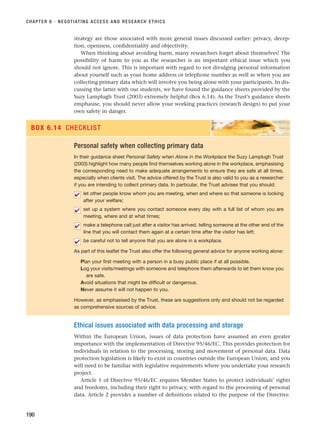 strategy are those associated with more general issues discussed earlier: privacy, decep-
tion, openness, confidentiality and objectivity.
When thinking about avoiding harm, many researchers forget about themselves! The
possibility of harm to you as the researcher is an important ethical issue which you
should not ignore. This is important with regard to not divulging personal information
about yourself such as your home address or telephone number as well as when you are
collecting primary data which will involve you being alone with your participants. In dis-
cussing the latter with our students, we have found the guidance sheets provided by the
Suzy Lamplugh Trust (2003) extremely helpful (Box 6.14). As the Trust’s guidance sheets
emphasise, you should never allow your working practices (research design) to put your
own safety in danger.
CHAPTER 6 · NEGOTIATING ACCESS AND RESEARCH ETHICS
190
Personal safety when collecting primary data
In their guidance sheet Personal Safety when Alone in the Workplace the Suzy Lamplugh Trust
(2003) highlight how many people find themselves working alone in the workplace, emphasising
the corresponding need to make adequate arrangements to ensure they are safe at all times,
especially when clients visit. The advice offered by the Trust is also valid to you as a researcher
if you are intending to collect primary data. In particular, the Trust advises that you should:
let other people know whom you are meeting, when and where so that someone is looking
after your welfare;
set up a system where you contact someone every day with a full list of whom you are
meeting, where and at what times;
make a telephone call just after a visitor has arrived, telling someone at the other end of the
line that you will contact them again at a certain time after the visitor has left;
be careful not to tell anyone that you are alone in a workplace.
As part of this leaflet the Trust also offer the following general advice for anyone working alone:
Plan your first meeting with a person in a busy public place if at all possible.
Log your visits/meetings with someone and telephone them afterwards to let them know you
are safe.
Avoid situations that might be difficult or dangerous.
Never assume it will not happen to you.
However, as emphasised by the Trust, these are suggestions only and should not be regarded
as comprehensive sources of advice.
✔
✔
✔
✔
BOX 6.14 CHECKLIST
Ethical issues associated with data processing and storage
Within the European Union, issues of data protection have assumed an even greater
importance with the implementation of Directive 95/46/EC. This provides protection for
individuals in relation to the processing, storing and movement of personal data. Data
protection legislation is likely to exist in countries outside the European Union, and you
will need to be familiar with legislative requirements where you undertake your research
project.
Article 1 of Directive 95/46/EC requires Member States to protect individuals’ rights
and freedoms, including their right to privacy, with regard to the processing of personal
data. Article 2 provides a number of definitions related to the purpose of the Directive.
RESM_C06.QXP 4/25/07 3:37 PM Page 190
 