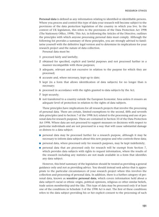 Personal data is defined as any information relating to identified or identifiable persons.
Where you process and control this type of data your research will become subject to the
provisions of the data protection legislation of the country in which you live. In the
context of UK legislation, this refers to the provisions of the Data Protection Act 1998
(The Stationery Office, 1998). This Act, in following the Articles of the Directive, outlines
the principles with which anyone processing personal data must comply. Although the
following list provides a summary of these principles, you are strongly advised to famil-
iarise yourself with the definitive legal version and to determine its implications for your
research project and the nature of data collection.
Personal data must be:
1 processed fairly and lawfully;
2 obtained for specified, explicit and lawful purposes and not processed further in a
manner incompatible with those purposes;
3 adequate, relevant and not excessive in relation to the purpose for which they are
processed;
4 accurate and, where necessary, kept up to date;
5 kept (in a form that allows identification of data subjects) for no longer than is
necessary;
6 processed in accordance with the rights granted to data subjects by the Act;
7 kept securely;
8 not transferred to a country outside the European Economic Area unless it ensures an
adequate level of protection in relation to the rights of data subjects.
These principles have implications for all research projects that involve the processing
of personal data. There are certain, limited exemptions to the second, fifth and seventh
data principles (and to Section 7 of the 1998 Act) related to the processing and use of per-
sonal data for research purposes. These are contained in Section 33 of the Data Protection
Act 1998. Where data are not processed to support measures or decisions with respect to
particular individuals and are not processed in a way that will cause substantial damage
or distress to a data subject:
■ personal data may be processed further for a research purpose, although it may be
necessary to inform data subjects about this new purpose and who controls these data;
■ personal data, where processed only for research purposes, may be kept indefinitely;
■ personal data that are processed only for research will be exempt from Section 7,
which provides data subjects with rights to request information, where the results of
the research including any statistics are not made available in a form that identifies
any data subject.
However, this brief summary of the legislation should be treated as providing a general
guidance only and not as providing advice. You should instead seek advice that is appro-
priate to the particular circumstances of your research project where this involves the
collection and processing of personal data. In addition, there is a further category of per-
sonal data, known as sensitive personal data, which covers information held about a
data subject’s racial or ethnic origin, political opinions, religious or other similar beliefs,
trade union membership and the like. This type of data may be processed only if at least
one of the conditions in Schedule 3 of the 1998 Act is met. The first of these conditions
refers to the data subject providing his or her explicit consent to the processing of such
RESEARCH ETHICS
191
RESM_C06.QXP 4/25/07 3:37 PM Page 191
 