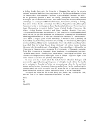 at Oxford Brookes University, the University of Gloucestershire and on the research
methods’ summer schools for their comments on all of the chapters. Colleagues in both
our own and other universities have continued to provide helpful comments and advice.
We are particularly grateful to Krista Lee Bondy (Nottingham University), Frances
Brassington (Oxford Brookes University), Richard Charlesworth (London Metropolitan
University), Lisa Cowey (Oxford Brookes University), Tom Forbes (University of Stirling),
Tony Gibbs (Oxford Brookes University), Anne Munro (Napier University), Christopher
Napier (University of Southampton), Tracey Panther (Oxford Brookes University), Rose
Quan (Northumbria University), Judith Thomas (Oxford Brookes University), Eike
Wagner (Oxford Brookes University) and Robert Wapshott (Bradford University).
Colleagues and friends again deserve thanks for their assistance in providing examples of
research across the spectrum of business and management, in writing case studies and in
reviewing parts of this book, in particular Darren Bolton (University of Gloucestershire),
David Bryde (Liverpool John Moores University), Catherine Cassell (University of
Manchester), Rick Colbourne (Universities of Cambridge and Westminster), Christopher
Cowton (Huddersfield University), Martin Jenkins (University of Gloucestershire), Cathy
Leng (Bath Spa University), Sharon Loane (University of Ulster), Joanne Meehan
(Liverpool John Moores University), Angela Roper (University of Surrey), Michael Savvas
(University of Gloucestershire), Aleksandar Šević (University of Newcastle, Australia),
Željko Šević (University of Greenwich), Teresa Smallbone (Oxford Brookes University),
Catherine Wang (Brunel University) and Teresa Waring (University of Sunderland). The
contributions of Lynette Bailey to Chapter 3 and of Andrew Guppy to Chapter 12 in
earlier editions of this book are gratefully acknowledged.
We would also like to thank all of the staff at Pearson Education (both past and
present) who supported us through the process of writing the fourth edition. Our thanks
go in particular to Amanda McPartlin, our commissioning editor, for her excellent
support and enthusiasm throughout the process and to Stuart Hay for coordinating the
market research and for his innovative ideas. We would also like to express our thanks to
Sarah Wild as desk editor and Annette Abel as copy editor as well as Janey Webb.
Once again our thanks are due to Jane, Jenny, Jan, Jemma, Ben, Andrew and Katie,
who still allow us the time to absent ourselves to think and write.
MNKS
PL
AT
May 2006
PREFACE
xxi
RESM_A01.QXP 9/29/07 9:29 AM Page xxi
 