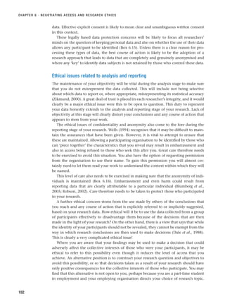 data. Effective explicit consent is likely to mean clear and unambiguous written consent
in this context.
These legally based data protection concerns will be likely to focus all researchers’
minds on the question of keeping personal data and also on whether the use of their data
allows any participant to be identified (Box 6.15). Unless there is a clear reason for pro-
cessing these types of data, the best course of action is likely to be the adoption of a
research approach that leads to data that are completely and genuinely anonymised and
where any ‘key’ to identify data subjects is not retained by those who control these data.
Ethical issues related to analysis and reporting
The maintenance of your objectivity will be vital during the analysis stage to make sure
that you do not misrepresent the data collected. This will include not being selective
about which data to report or, where appropriate, misrepresenting its statistical accuracy
(Zikmund, 2000). A great deal of trust is placed in each researcher’s integrity, and it would
clearly be a major ethical issue were this to be open to question. This duty to represent
your data honestly extends to the analysis and reporting stage of your research. Lack of
objectivity at this stage will clearly distort your conclusions and any course of action that
appears to stem from your work.
The ethical issues of confidentiality and anonymity also come to the fore during the
reporting stage of your research. Wells (1994) recognises that it may be difficult to main-
tain the assurances that have been given. However, it is vital to attempt to ensure that
these are maintained. Allowing a participating organisation to be identified by those who
can ‘piece together’ the characteristics that you reveal may result in embarrassment and
also in access being refused to those who seek this after you. Great care therefore needs
to be exercised to avoid this situation. You also have the option of requesting permission
from the organisation to use their name. To gain this permission you will almost cer-
tainly need to let them read your work to understand the context within which they will
be named.
This level of care also needs to be exercised in making sure that the anonymity of indi-
viduals is maintained (Box 6.16). Embarrassment and even harm could result from
reporting data that are clearly attributable to a particular individual (Blumberg et al.,
2005; Robson, 2002). Care therefore needs to be taken to protect those who participated
in your research.
A further ethical concern stems from the use made by others of the conclusions that
you reach and any course of action that is explicitly referred to or implicitly suggested,
based on your research data. How ethical will it be to use the data collected from a group
of participants effectively to disadvantage them because of the decisions that are then
made in the light of your research? On the other hand, there is a view that says that while
the identity of your participants should not be revealed, they cannot be exempt from the
way in which research conclusions are then used to make decisions (Dale et al., 1988).
This is clearly a very complicated ethical issue!
Where you are aware that your findings may be used to make a decision that could
adversely affect the collective interests of those who were your participants, it may be
ethical to refer to this possibility even though it reduces the level of access that you
achieve. An alternative position is to construct your research question and objectives to
avoid this possibility, or so that decisions taken as a result of your research should have
only positive consequences for the collective interests of those who participate. You may
find that this alternative is not open to you, perhaps because you are a part-time student
in employment and your employing organisation directs your choice of research topic.
CHAPTER 6 · NEGOTIATING ACCESS AND RESEARCH ETHICS
192
RESM_C06.QXP 4/25/07 3:37 PM Page 192
 