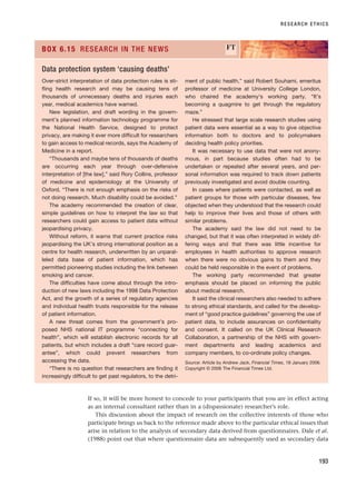 RESEARCH ETHICS
193
Over-strict interpretation of data protection rules is sti-
fling health research and may be causing tens of
thousands of unnecessary deaths and injuries each
year, medical academics have warned.
New legislation, and draft wording in the govern-
ment’s planned information technology programme for
the National Health Service, designed to protect
privacy, are making it ever more difficult for researchers
to gain access to medical records, says the Academy of
Medicine in a report.
“Thousands and maybe tens of thousands of deaths
are occurring each year through over-defensive
interpretation of [the law],” said Rory Collins, professor
of medicine and epidemiology at the University of
Oxford. “There is not enough emphasis on the risks of
not doing research. Much disability could be avoided.”
The academy recommended the creation of clear,
simple guidelines on how to interpret the law so that
researchers could gain access to patient data without
jeopardising privacy.
Without reform, it warns that current practice risks
jeopardising the UK’s strong international position as a
centre for health research, underwritten by an unparal-
leled data base of patient information, which has
permitted pioneering studies including the link between
smoking and cancer.
The difficulties have come about through the intro-
duction of new laws including the 1998 Data Protection
Act, and the growth of a series of regulatory agencies
and individual health trusts responsible for the release
of patient information.
A new threat comes from the government’s pro-
posed NHS national IT programme “connecting for
health”, which will establish electronic records for all
patients, but which includes a draft “care record guar-
antee”, which could prevent researchers from
accessing the data.
“There is no question that researchers are finding it
increasingly difficult to get past regulators, to the detri-
ment of public health,” said Robert Souhami, emeritus
professor of medicine at University College London,
who chaired the academy’s working party. “It’s
becoming a quagmire to get through the regulatory
maze.”
He stressed that large scale research studies using
patient data were essential as a way to give objective
information both to doctors and to policymakers
deciding health policy priorities.
It was necessary to use data that were not anony-
mous, in part because studies often had to be
undertaken or repeated after several years, and per-
sonal information was required to track down patients
previously investigated and avoid double counting.
In cases where patients were contacted, as well as
patient groups for those with particular diseases, few
objected when they understood that the research could
help to improve their lives and those of others with
similar problems.
The academy said the law did not need to be
changed, but that it was often interpreted in widely dif-
fering ways and that there was little incentive for
employees in health authorities to approve research
when there were no obvious gains to them and they
could be held responsible in the event of problems.
The working party recommended that greater
emphasis should be placed on informing the public
about medical research.
It said the clinical researchers also needed to adhere
to strong ethical standards, and called for the develop-
ment of “good practice guidelines” governing the use of
patient data, to include assurances on confidentiality
and consent. It called on the UK Clinical Research
Collaboration, a partnership of the NHS with govern-
ment departments and leading academics and
company members, to co-ordinate policy changes.
Source: Article by Andrew Jack, Financial Times, 18 January 2006.
Copyright © 2006 The Financial Times Ltd.
BOX 6.15 RESEARCH IN THE NEWS FT
Data protection system ‘causing deaths’
If so, it will be more honest to concede to your participants that you are in effect acting
as an internal consultant rather than in a (dispassionate) researcher’s role.
This discussion about the impact of research on the collective interests of those who
participate brings us back to the reference made above to the particular ethical issues that
arise in relation to the analysis of secondary data derived from questionnaires. Dale et al.
(1988) point out that where questionnaire data are subsequently used as secondary data
RESM_C06.QXP 4/25/07 3:37 PM Page 193
 