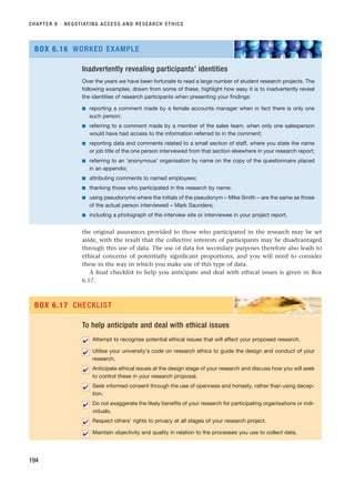 the original assurances provided to those who participated in the research may be set
aside, with the result that the collective interests of participants may be disadvantaged
through this use of data. The use of data for secondary purposes therefore also leads to
ethical concerns of potentially significant proportions, and you will need to consider
these in the way in which you make use of this type of data.
A final checklist to help you anticipate and deal with ethical issues is given in Box
6.17.
CHAPTER 6 · NEGOTIATING ACCESS AND RESEARCH ETHICS
194
Inadvertently revealing participants’ identities
Over the years we have been fortunate to read a large number of student research projects. The
following examples, drawn from some of these, highlight how easy it is to inadvertently reveal
the identities of research participants when presenting your findings:
■ reporting a comment made by a female accounts manager when in fact there is only one
such person;
■ referring to a comment made by a member of the sales team, when only one salesperson
would have had access to the information referred to in the comment;
■ reporting data and comments related to a small section of staff, where you state the name
or job title of the one person interviewed from that section elsewhere in your research report;
■ referring to an ‘anonymous’ organisation by name on the copy of the questionnaire placed
in an appendix;
■ attributing comments to named employees;
■ thanking those who participated in the research by name;
■ using pseudonyms where the initials of the pseudonym – Mike Smith – are the same as those
of the actual person interviewed – Mark Saunders;
■ including a photograph of the interview site or interviewee in your project report.
BOX 6.16 WORKED EXAMPLE
To help anticipate and deal with ethical issues
Attempt to recognise potential ethical issues that will affect your proposed research.
Utilise your university’s code on research ethics to guide the design and conduct of your
research.
Anticipate ethical issues at the design stage of your research and discuss how you will seek
to control these in your research proposal.
Seek informed consent through the use of openness and honesty, rather than using decep-
tion.
Do not exaggerate the likely benefits of your research for participating organisations or indi-
viduals.
Respect others’ rights to privacy at all stages of your research project.
Maintain objectivity and quality in relation to the processes you use to collect data.
✔
✔
✔
✔
✔
✔
✔
BOX 6.17 CHECKLIST
RESM_C06.QXP 4/25/07 3:37 PM Page 194
 