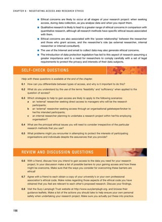 ■ Ethical concerns are likely to occur at all stages of your research project: when seeking
access, during data collection, as you analyse data and when you report them.
■ Qualitative research is likely to lead to a greater range of ethical concerns in comparison with
quantitative research, although all research methods have specific ethical issues associated
with them.
■ Ethical concerns are also associated with the ‘power relationship’ between the researcher
and those who grant access, and the researcher’s role (as external researcher, internal
researcher or internal consultant).
■ The use of the Internet and email to collect data may also generate ethical concerns.
■ The introduction of data protection legislation has led to this aspect of research assuming a
greater importance and to a need for researchers to comply carefully with a set of legal
requirements to protect the privacy and interests of their data subjects.
CHAPTER 6 · NEGOTIATING ACCESS AND RESEARCH ETHICS
196
SELF-CHECK QUESTIONS
Help with these questions is available at the end of the chapter.
6.1 How can you differentiate between types of access, and why is it important to do this?
6.2 What do you understand by the use of the terms ‘feasibility’ and ‘sufficiency’ when applied to the
question of access?
6.3 Which strategies to help to gain access are likely to apply to the following scenarios:
a an ‘external’ researcher seeking direct access to managers who will be the research
participants;
b an ‘external’ researcher seeking access through an organisational gatekeeper/broker to
her/his intended participants;
c an internal researcher planning to undertake a research project within her/his employing
organisation?
6.4 What are the principal ethical issues you will need to consider irrespective of the particular
research methods that you use?
6.5 What problems might you encounter in attempting to protect the interests of participating
organisations and individuals despite the assurances that you provide?
6.6 With a friend, discuss how you intend to gain access to the data you need for your research
project. In your discussion make a list of possible barriers to your gaining access and how these
might be overcome. Make sure that the ways you consider for overcoming these barriers are
ethical!
6.7 Agree with a friend to each obtain a copy of your university’s or your own professional
association’s ethical code. Make notes regarding those aspects of the ethical code you have
obtained that you feel are relevant to each other’s proposed research. Discuss your findings.
6.8 Visit the Suzy Lamplugh Trust website at http://www.suzylamplugh.org. and browse their
guidance leaflets. Make a list of the actions you should take to help ensure your own personal
safety when undertaking your research project. Make sure you actually put these into practice.
REVIEW AND DISCUSSION QUESTIONS
RESM_C06.QXP 4/25/07 3:37 PM Page 196
 