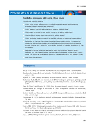 References
Bell, J. (2005) Doing your Research Project (4th edn), Buckingham, Open University Press.
Blumberg, B., Cooper, D.R. and Schindler, P.S. (2005) Business Research Methods, Maidenhead,
McGraw-Hill.
Bryman, A. (1988) Quantity and Quality in Social Research, London, Unwin Hyman.
Buchanan, D., Boddy, D. and McCalman, J. (1988) ‘Getting in, getting on, getting out and
getting back’, in Bryman, A. (ed.), Doing Research in Organisations, London, Routledge, pp.
53–67.
Dale, A., Arber, S. and Procter, M. (1988) Doing Secondary Research, London, Unwin Hyman.
Easterby-Smith, M., Thorpe, R. and Lowe, A. (1991) Management Research: An Introduction,
London, Sage.
Easterby-Smith, M., Thorpe, R. and Lowe, A. (2002) Management Research: An Introduction (2nd
edn), London, Sage.
Gummesson, E. (2000) Qualitative Methods in Management Research (2nd edn), Thousand Oaks,
CA, Sage.
Healy, M. and Iles, J. (2001) ‘Ethical aspects of e-business: the use of codes of conduct’, Business
Ethics: A European Review 10: 3, 206–12.
Healey, M.J. (1991) ‘Obtaining information from businesses’, in Healey, M.J. (ed.), Economic
Activity and Land Use, Harlow, Longman, pp. 193–251.
Horwood, J. and Moon, G. (2003) ‘Accessing the research setting: the politics of research and
the limits to enquiry’, Area 35: 1, 106–9.
Jack, A. (2006) ‘Data protection system “causing deaths”’, Financial Times, 18 January.
REFERENCES
197
PROGRESSING YOUR RESEARCH PROJECT
Negotiating access and addressing ethical issues
Consider the following aspects:
■
■ Which types of data will you require in order to be able to answer sufficiently your
proposed research question and objectives?
■
■ Which research methods will you attempt to use to yield this data?
■
■ What type(s) of access will you require in order to be able to collect data?
■
■ What problems are you likely to encounter in gaining access?
■
■ Which strategies to gain access will be useful to help you to overcome these problems?
■
■ Depending on the type of access envisaged and your research status (i.e. as external
researcher or practitioner–researcher), produce appropriate requests for organisational
access, together with a return pro forma, and/or requests to intended participants for their
cooperation.
■
■ Describe the ethical issues that are likely to affect your proposed research project,
including your own personal safety. Discuss how you might seek to overcome or control
these. This should be undertaken in relation to the various stages of your research project.
■
■ Note down your answers.
RESM_C06.QXP 4/25/07 3:37 PM Page 197
 