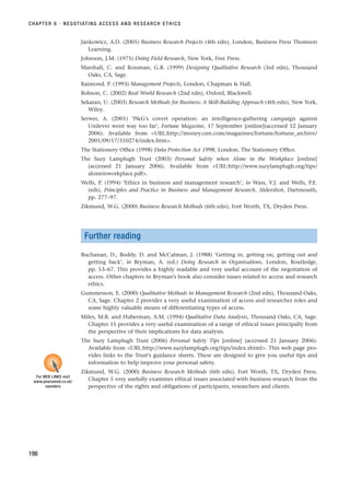 Jankowicz, A.D. (2005) Business Research Projects (4th edn), London, Business Press Thomson
Learning.
Johnson, J.M. (1975) Doing Field Research, New York, Free Press.
Marshall, C. and Rossman, G.B. (1999) Designing Qualitative Research (3rd edn), Thousand
Oaks, CA, Sage.
Raimond, P. (1993) Management Projects, London, Chapman  Hall.
Robson, C. (2002) Real World Research (2nd edn), Oxford, Blackwell.
Sekaran, U. (2003) Research Methods for Business: A Skill-Building Approach (4th edn), New York,
Wiley.
Serwer, A. (2001) ‘PG’s covert operation: an intelligence-gathering campaign against
Unilever went way too far’, Fortune Magazine, 17 September [online](accessed 12 January
2006). Available from URL:http://money.cnn.com/magazines/fortune/fortune_archive/
2001/09/17/310274/index.htm.
The Stationery Office (1998) Data Protection Act 1998, London, The Stationery Office.
The Suzy Lamplugh Trust (2003) Personal Safety when Alone in the Workplace [online]
(accessed 21 January 2006). Available from URL:http://www.suzylamplugh.org/tips/
aloneinworkplace.pdf.
Wells, P. (1994) ‘Ethics in business and management research’, in Wass, V.J. and Wells, P.E.
(eds), Principles and Practice in Business and Management Research, Aldershot, Dartmouth,
pp. 277–97.
Zikmund, W.G. (2000) Business Research Methods (6th edn), Fort Worth, TX, Dryden Press.
Further reading
Buchanan, D., Boddy, D. and McCalman, J. (1988) ‘Getting in, getting on, getting out and
getting back’, in Bryman, A. (ed.) Doing Research in Organisations, London, Routledge,
pp. 53–67. This provides a highly readable and very useful account of the negotiation of
access. Other chapters in Bryman’s book also consider issues related to access and research
ethics.
Gummesson, E. (2000) Qualitative Methods in Management Research (2nd edn), Thousand Oaks,
CA, Sage. Chapter 2 provides a very useful examination of access and researcher roles and
some highly valuable means of differentiating types of access.
Miles, M.B. and Huberman, A.M. (1994) Qualitative Data Analysis, Thousand Oaks, CA, Sage.
Chapter 11 provides a very useful examination of a range of ethical issues principally from
the perspective of their implications for data analysis.
The Suzy Lamplugh Trust (2006) Personal Safety Tips [online] (accessed 21 January 2006).
Available from URL:http://www.suzylamplugh.org/tips/index.shtml. This web page pro-
vides links to the Trust’s guidance sheets. These are designed to give you useful tips and
information to help improve your personal safety.
Zikmund, W.G. (2000) Business Research Methods (6th edn), Fort Worth, TX, Dryden Press.
Chapter 5 very usefully examines ethical issues associated with business research from the
perspective of the rights and obligations of participants, researchers and clients.
CHAPTER 6 · NEGOTIATING ACCESS AND RESEARCH ETHICS
198
For WEB LINKS visit
www.pearsoned.co.uk/
saunders
RESM_C06.QXP 4/25/07 3:37 PM Page 198
 