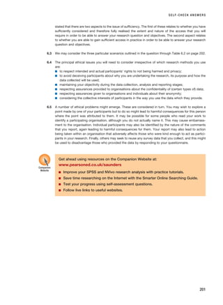 stated that there are two aspects to the issue of sufficiency. The first of these relates to whether you have
sufficiently considered and therefore fully realised the extent and nature of the access that you will
require in order to be able to answer your research question and objectives. The second aspect relates
to whether you are able to gain sufficient access in practice in order to be able to answer your research
question and objectives.
6.3 We may consider the three particular scenarios outlined in the question through Table 6.2 on page 202.
6.4 The principal ethical issues you will need to consider irrespective of which research methods you use
are:
■ to respect intended and actual participants’ rights to not being harmed and privacy;
■ to avoid deceiving participants about why you are undertaking the research, its purpose and how the
data collected will be used;
■ maintaining your objectivity during the data collection, analysis and reporting stages;
■ respecting assurances provided to organisations about the confidentiality of (certain types of) data;
■ respecting assurances given to organisations and individuals about their anonymity;
■ considering the collective interests of participants in the way you use the data which they provide.
6.5 A number of ethical problems might emerge. These are considered in turn. You may wish to explore a
point made by one of your participants but to do so might lead to harmful consequences for this person
where the point was attributed to them. It may be possible for some people who read your work to
identify a participating organisation, although you do not actually name it. This may cause embarrass-
ment to the organisation. Individual participants may also be identified by the nature of the comments
that you report, again leading to harmful consequences for them. Your report may also lead to action
being taken within an organisation that adversely affects those who were kind enough to act as partici-
pants in your research. Finally, others may seek to reuse any survey data that you collect, and this might
be used to disadvantage those who provided the data by responding to your questionnaire.
SELF-CHECK ANSWERS
201
Get ahead using resources on the Companion Website at:
www.pearsoned.co.uk/saunders
■ Improve your SPSS and NVivo research analysis with practice tutorials.
■ Save time researching on the Internet with the Smarter Online Searching Guide.
■ Test your progress using self-assessment questions.
■ Follow live links to useful websites.
Companion
Website
RESM_C06.QXP 4/25/07 3:37 PM Page 201
 