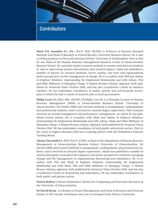 Mark N.K. Saunders BA, MSc, PGCE, PhD, MCIPD, is Professor of Business Research
Methods and Head of Research at Oxford Brookes University Business School. He is also
a visiting professor at Newcastle Business School, University of Northumbria. Prior to this
he was Head of the Human Resource Management Research Centre at Gloucestershire
Business School. He currently teaches research methods to masters and doctoral students
as well as supervising masters dissertations and research degrees. Mark has published a
number of articles on research methods, service quality, and trust and organisational
justice perspectives on the management of change. He is co-author with Phil and Adrian
of Employee Relations: Understanding the Employment Relationship and with Adrian, Phil
and Mike Millmore of Managing Change: A Human Resource Strategy Approach, both pub-
lished by Financial Times Prentice Hall, and has also co-authored a book on business
statistics. He has undertaken consultancy in public, private and not-for-profit sectors,
prior to which he had a variety of research jobs in local government.
Philip Lewis BA, PhD, MSc, MCIPD, PGDipM, Cert Ed, is a Principal Lecturer in Human
Resource Management (HRM) at Gloucestershire Business School, University of
Gloucestershire. He teaches HRM and research methods to postgraduate, undergraduate
and professional students, and is involved in research degree supervision. Phil’s research
interests are reward management and performance management, on which he has pub-
lished several articles. He is co-author with Mark and Adrian of Employee Relations:
Understanding the Employment Relationship and with Adrian, Mark and Mike Millmore of
Managing Change: A Human Resource Strategy Approach, both published by Financial Times
Prentice Hall. He has undertaken consultancy in both public and private sectors. Prior to
his career in higher education Phil was a training advisor with the Distributive Industry
Training Board.
Adrian Thornhill BA, PhD, PGCE, FCIPD, is Head of the Department of Human Resource
Management at Gloucestershire Business School, University of Gloucestershire. He
teaches HRM and research methods to postgraduate, undergraduate and professional stu-
dents, and is involved in research degree supervision. Adrian has published a number of
articles principally associated with employee and justice perspectives related to managing
change and the management of organisational downsizing and redundancy. He is co-
author with Phil and Mark of Employee Relations: Understanding the Employment
Relationship and with Mark, Phil and Mike Millmore of Managing Change: A Human
Resource Strategy Approach, both published by Financial Times Prentice Hall, and has also
co-authored a book on downsizing and redundancy. He has undertaken consultancy in
both public and private sectors.
Darren Bolton is Senior Information Advisor for Computing and Electronic Resources at
the University of Gloucestershire.
Dr David Bryde is a Reader in Project Management and Head of Research and Doctoral
Studies in the Faculty of Business and Law at Liverpool John Moores University.
xxii
Contributors
RESM_A01.QXP 9/29/07 9:29 AM Page xxii
 