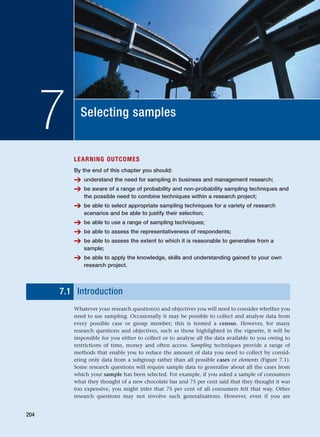 Selecting samples
7
LEARNING OUTCOMES
By the end of this chapter you should:
➔ understand the need for sampling in business and management research;
➔ be aware of a range of probability and non-probability sampling techniques and
the possible need to combine techniques within a research project;
➔ be able to select appropriate sampling techniques for a variety of research
scenarios and be able to justify their selection;
➔ be able to use a range of sampling techniques;
➔ be able to assess the representativeness of respondents;
➔ be able to assess the extent to which it is reasonable to generalise from a
sample;
➔ be able to apply the knowledge, skills and understanding gained to your own
research project.
7.1 Introduction
Whatever your research question(s) and objectives you will need to consider whether you
need to use sampling. Occasionally it may be possible to collect and analyse data from
every possible case or group member; this is termed a census. However, for many
research questions and objectives, such as those highlighted in the vignette, it will be
impossible for you either to collect or to analyse all the data available to you owing to
restrictions of time, money and often access. Sampling techniques provide a range of
methods that enable you to reduce the amount of data you need to collect by consid-
ering only data from a subgroup rather than all possible cases or elements (Figure 7.1).
Some research questions will require sample data to generalise about all the cases from
which your sample has been selected. For example, if you asked a sample of consumers
what they thought of a new chocolate bar and 75 per cent said that they thought it was
too expensive, you might infer that 75 per cent of all consumers felt that way. Other
research questions may not involve such generalisations. However, even if you are
204
RESM_C07.QXP 3/30/07 6:43 AM Page 204
 