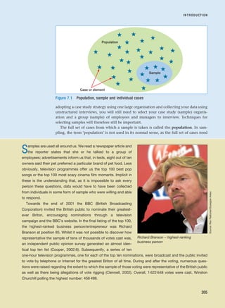 adopting a case study strategy using one large organisation and collecting your data using
unstructured interviews, you will still need to select your case study (sample) organis-
ation and a group (sample) of employees and managers to interview. Techniques for
selecting samples will therefore still be important.
The full set of cases from which a sample is taken is called the population. In sam-
pling, the term ‘population’ is not used in its normal sense, as the full set of cases need
INTRODUCTION
205
Samples are used all around us. We read a newspaper article and
the reporter states that she or he talked to a group of
employees; advertisements inform us that, in tests, eight out of ten
owners said their pet preferred a particular brand of pet food. Less
obviously, television programmes offer us the top 100 best pop
songs or the top 100 most scary cinema film moments. Implicit in
these is the understanding that, as it is impossible to ask every
person these questions, data would have to have been collected
from individuals in some form of sample who were willing and able
to respond.
Towards the end of 2001 the BBC (British Broadcasting
Corporation) invited the British public to nominate their greatest-
ever Briton, encouraging nominations through a television
campaign and the BBC’s website. In the final listing of the top 100,
the highest-ranked business person/entrepreneur was Richard
Branson at position 85. Whilst it was not possible to discover how
representative the sample of tens of thousands of votes cast was,
an independent public opinion survey generated an almost iden-
tical top ten list (Cooper, 2002:6). Subsequently, a series of ten
one-hour television programmes, one for each of the top ten nominations, were broadcast and the public invited
to vote by telephone or Internet for the greatest Briton of all time. During and after the voting, numerous ques-
tions were raised regarding the extent to which the sample of those voting were representative of the British public
as well as there being allegations of vote rigging (Clennell, 2002). Overall, 1 622 648 votes were cast, Winston
Churchill polling the highest number: 456 498.
Richard Branson – highest-ranking
business person
Sample
Population
Case or element
Figure 7.1 Population, sample and individual cases
Source:
Rex
Features/Giuseppe
Aresu
RESM_C07.QXP 3/30/07 6:43 AM Page 205
 