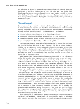 not necessarily be people. For research to discover relative levels of service at burger bars
throughout a country, the population from which you would select your sample would
be all burger bars in that country. Alternatively, you might need to establish the normal
‘life’ of a long-life battery produced over the past month by a particular manufacturer.
Here the population would be all the long-life batteries produced over the past month by
that manufacturer.
The need to sample
For some research questions it is possible to collect data from an entire population as it
is of a manageable size. However, you should not assume that a census would necessarily
provide more useful results than collecting data from a sample which represents the
entire population. Sampling provides a valid alternative to a census when:
■ it would be impracticable for you to survey the entire population;
■ your budget constraints prevent you from surveying the entire population;
■ your time constraints prevent you from surveying the entire population;
■ you have collected all the data but need the results quickly.
For all research questions where it would be impracticable for you to collect data from
the entire population, you need to select a sample. This will be equally important
whether you are planning to use interviews, questionnaires, observation or some other
data collection technique. You might be able to obtain permission to collect data from
only two or three organisations. Alternatively, testing an entire population of products
to destruction, such as to establish the crash protection provided by cars, would be
impractical for any manufacturer.
With other research questions it might be theoretically possible for you to be able to
collect data from the entire population but the overall cost would prevent it. It is obvi-
ously cheaper for you to collect, enter (if you are analysing the data using a computer)
and check data from 250 customers than from 2500, even though the cost per case for
your study (in this example, customer) is likely to be higher than with a census. Your
costs will be made up of new costs such as sample selection, and the fact that overhead
costs such as questionnaire design and setting up computer software for data entry are
spread over a smaller number of cases.
Sampling also saves time, an important consideration when you have tight deadlines.
The organisation of data collection is more manageable as fewer people are involved. As
you have fewer data to enter, the results will be available more quickly. Occasionally, to
save time, questionnaires are used to collect data from the entire population but only a
sample of the data collected are analysed. For reasons of economy this procedure has
sometimes been adopted for coding open questions after the data have been collected,
such as the questions on each household member’s occupation and industry, in the
United Kingdom 1991 Census. Although data were collected from the total population
for all questions, for these hard-to-code questions, only 10 per cent of the data were
coded using a detailed coding scheme (Section 12.2). These 10 per cent were entered into
the computer and subsequently analysed, although it should be noted that, for the 2001
Census, advances in automated and computer assisted coding software meant that all
these data were coded (Teague, 2000).
Many researchers, for example Henry (1990), argue that using sampling makes poss-
ible a higher overall accuracy than a census. The smaller number of cases for which you
need to collect data means that more time can be spent designing and piloting the means
CHAPTER 7 · SELECTING SAMPLES
206
RESM_C07.QXP 3/30/07 6:43 AM Page 206
 