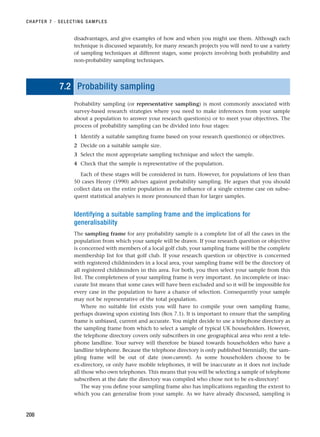 disadvantages, and give examples of how and when you might use them. Although each
technique is discussed separately, for many research projects you will need to use a variety
of sampling techniques at different stages, some projects involving both probability and
non-probability sampling techniques.
7.2 Probability sampling
Probability sampling (or representative sampling) is most commonly associated with
survey-based research strategies where you need to make inferences from your sample
about a population to answer your research question(s) or to meet your objectives. The
process of probability sampling can be divided into four stages:
1 Identify a suitable sampling frame based on your research question(s) or objectives.
2 Decide on a suitable sample size.
3 Select the most appropriate sampling technique and select the sample.
4 Check that the sample is representative of the population.
Each of these stages will be considered in turn. However, for populations of less than
50 cases Henry (1990) advises against probability sampling. He argues that you should
collect data on the entire population as the influence of a single extreme case on subse-
quent statistical analyses is more pronounced than for larger samples.
Identifying a suitable sampling frame and the implications for
generalisability
The sampling frame for any probability sample is a complete list of all the cases in the
population from which your sample will be drawn. If your research question or objective
is concerned with members of a local golf club, your sampling frame will be the complete
membership list for that golf club. If your research question or objective is concerned
with registered childminders in a local area, your sampling frame will be the directory of
all registered childminders in this area. For both, you then select your sample from this
list. The completeness of your sampling frame is very important. An incomplete or inac-
curate list means that some cases will have been excluded and so it will be impossible for
every case in the population to have a chance of selection. Consequently your sample
may not be representative of the total population.
Where no suitable list exists you will have to compile your own sampling frame,
perhaps drawing upon existing lists (Box 7.1). It is important to ensure that the sampling
frame is unbiased, current and accurate. You might decide to use a telephone directory as
the sampling frame from which to select a sample of typical UK householders. However,
the telephone directory covers only subscribers in one geographical area who rent a tele-
phone landline. Your survey will therefore be biased towards householders who have a
landline telephone. Because the telephone directory is only published biennially, the sam-
pling frame will be out of date (non-current). As some householders choose to be
ex-directory, or only have mobile telephones, it will be inaccurate as it does not include
all those who own telephones. This means that you will be selecting a sample of telephone
subscribers at the date the directory was compiled who chose not to be ex-directory!
The way you define your sampling frame also has implications regarding the extent to
which you can generalise from your sample. As we have already discussed, sampling is
CHAPTER 7 · SELECTING SAMPLES
208
RESM_C07.QXP 3/30/07 6:43 AM Page 208
 
