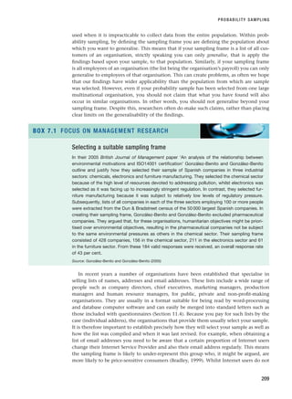 used when it is impracticable to collect data from the entire population. Within prob-
ability sampling, by defining the sampling frame you are defining the population about
which you want to generalise. This means that if your sampling frame is a list of all cus-
tomers of an organisation, strictly speaking you can only generalise, that is apply the
findings based upon your sample, to that population. Similarly, if your sampling frame
is all employees of an organisation (the list being the organisation’s payroll) you can only
generalise to employees of that organisation. This can create problems, as often we hope
that our findings have wider applicability than the population from which are sample
was selected. However, even if your probability sample has been selected from one large
multinational organisation, you should not claim that what you have found will also
occur in similar organisations. In other words, you should not generalise beyond your
sampling frame. Despite this, researchers often do make such claims, rather than placing
clear limits on the generalisability of the findings.
PROBABILITY SAMPLING
209
Selecting a suitable sampling frame
In their 2005 British Journal of Management paper ‘An analysis of the relationship between
environmental motivations and ISO14001 certification’ González-Benito and González-Benito
outline and justify how they selected their sample of Spanish companies in three industrial
sectors: chemicals, electronics and furniture manufacturing. They selected the chemical sector
because of the high level of resources devoted to addressing pollution, whilst electronics was
selected as it was facing up to increasingly stringent regulation. In contrast, they selected fur-
niture manufacturing because it was subject to relatively low levels of regulatory pressure.
Subsequently, lists of all companies in each of the three sectors employing 100 or more people
were extracted from the Dun  Bradstreet census of the 50 000 largest Spanish companies. In
creating their sampling frame, González-Benito and González-Benito excluded pharmaceutical
companies. They argued that, for these organisations, humanitarian objectives might be priori-
tised over environmental objectives, resulting in the pharmaceutical companies not be subject
to the same environmental pressures as others in the chemical sector. Their sampling frame
consisted of 428 companies, 156 in the chemical sector, 211 in the electronics sector and 61
in the furniture sector. From these 184 valid responses were received, an overall response rate
of 43 per cent.
Source: González-Benito and González-Benito (2005)
BOX 7.1 FOCUS ON MANAGEMENT RESEARCH
In recent years a number of organisations have been established that specialise in
selling lists of names, addresses and email addresses. These lists include a wide range of
people such as company directors, chief executives, marketing managers, production
managers and human resource managers, for public, private and non-profit-making
organisations. They are usually in a format suitable for being read by word-processing
and database computer software and can easily be merged into standard letters such as
those included with questionnaires (Section 11.4). Because you pay for such lists by the
case (individual address), the organisations that provide them usually select your sample.
It is therefore important to establish precisely how they will select your sample as well as
how the list was compiled and when it was last revised. For example, when obtaining a
list of email addresses you need to be aware that a certain proportion of Internet users
change their Internet Service Provider and also their email address regularly. This means
the sampling frame is likely to under-represent this group who, it might be argued, are
more likely to be price-sensitive consumers (Bradley, 1999). Whilst Internet users do not
RESM_C07.QXP 3/30/07 6:43 AM Page 209
 