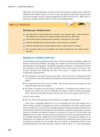 differ from the total population in terms of sexual orientation, marital status, ethnicity,
education and religion, they do in terms of age and gender. In particular, Internet users
tend to be younger and have a greater proportion of males (Hewson et al., 2003). Box 7.2
provides a checklist against which to check your sampling frame.
CHAPTER 7 · SELECTING SAMPLES
210
Selecting your sampling frame
Are cases listed in the sampling frame relevant to your research topic, in other words will
they enable you to answer your research question and meet your objectives?
How recently was the sampling frame compiled, in particular is it up to date?
Does the sampling frame include all cases, in other words is it complete?
Does the sampling frame exclude irrelevant cases, in other words is it precise?
(For purchased lists) Can you establish and control precisely how the sample will be
selected?
✔
✔
✔
✔
✔
BOX 7.2 CHECKLIST
Deciding on a suitable sample size
Generalisations about populations from data collected using any probability sample are
based on statistical probability. The larger your sample’s size the lower the likely error in
generalising to the population. Probability sampling is therefore a compromise between
the accuracy of your findings and the amount of time and money you invest in col-
lecting, checking and analysing the data. Your choice of sample size within this
compromise is governed by:
■ the confidence you need to have in your data – that is, the level of certainty that the
characteristics of the data collected will represent the characteristics of the total popu-
lation;
■ the margin of error that you can tolerate – that is, the accuracy you require for any
estimates made from your sample;
■ the types of analyses you are going to undertake – in particular the number of cat-
egories into which you wish to subdivide your data, as many statistical techniques
have a minimum threshold of data cases for each cell (e.g. chi square, Section 12.5);
and to a lesser extent:
■ the size of the total population from which your sample is being drawn.
Given these competing influences it is not surprising that the final sample size is
almost always a matter of judgement as well as of calculation. For many research ques-
tions and objectives, your need to undertake particular statistical analyses (Section 12.5)
will determine the threshold sample size for individual categories. In particular, an exam-
ination of virtually any statistics textbook (or Sections 12.3 and 12.5 of this book) will
highlight that, in order to ensure spurious results do not occur, the data analysed must
be normally distributed. Whilst the normal distribution is discussed in Chapter 12, its
implications for sample size need to be considered here. Statisticians have proved that
the larger the absolute size of a sample, the more closely its distribution will be to the
normal distribution and thus the more robust it will be (Box 7.3). This relationship,
RESM_C07.QXP 3/30/07 6:43 AM Page 210
 