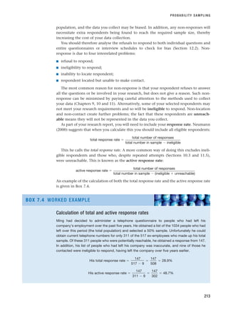 population, and the data you collect may be biased. In addition, any non-responses will
necessitate extra respondents being found to reach the required sample size, thereby
increasing the cost of your data collection.
You should therefore analyse the refusals to respond to both individual questions and
entire questionnaires or interview schedules to check for bias (Section 12.2). Non-
response is due to four interrelated problems:
■ refusal to respond;
■ ineligibility to respond;
■ inability to locate respondent;
■ respondent located but unable to make contact.
The most common reason for non-response is that your respondent refuses to answer
all the questions or be involved in your research, but does not give a reason. Such non-
response can be minimised by paying careful attention to the methods used to collect
your data (Chapters 9, 10 and 11). Alternatively, some of your selected respondents may
not meet your research requirements and so will be ineligible to respond. Non-location
and non-contact create further problems; the fact that these respondents are unreach-
able means they will not be represented in the data you collect.
As part of your research report, you will need to include your response rate. Neumann
(2000) suggests that when you calculate this you should include all eligible respondents:
total response rate ⫽
This he calls the total response rate. A more common way of doing this excludes ineli-
gible respondents and those who, despite repeated attempts (Sections 10.3 and 11.5),
were unreachable. This is known as the active response rate:
active response rate ⫽
An example of the calculation of both the total response rate and the active response rate
is given in Box 7.4.
total number of responses
total number in sample ⫺ (ineligible ⫹ unreachable)
total number of responses
total number in sample ⫺ ineligible
PROBABILITY SAMPLING
213
Calculation of total and active response rates
Ming had decided to administer a telephone questionnaire to people who had left his
company’s employment over the past five years. He obtained a list of the 1034 people who had
left over this period (the total population) and selected a 50% sample. Unfortunately he could
obtain current telephone numbers for only 311 of the 517 ex-employees who made up his total
sample. Of these 311 people who were potentially reachable, he obtained a response from 147.
In addition, his list of people who had left his company was inaccurate, and nine of those he
contacted were ineligible to respond, having left the company over five years earlier.
His total response rate ⫽ ⫽ ⫽ 28.9%
His active response rate ⫽ ⫽ ⫽ 48.7%
147
302
147
311 ⫺ 9
147
508
147
517 ⫺ 9
BOX 7.4 WORKED EXAMPLE
RESM_C07.QXP 3/30/07 6:43 AM Page 213
 