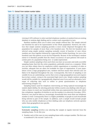 viewing (CATI) software to select and dial telephone numbers at random from an existing
database or random digit dialling and to contact each respondent in turn.
Random numbers allow you to select your sample without bias. The sample selected
can therefore be said to be representative of the whole population. However, the selec-
tion that simple random sampling provides is more evenly dispersed throughout the
population for samples of more than a few hundred cases. The first few hundred cases
selected using simple random sampling normally consist of bunches of cases whose
numbers are close together followed by a gap and then further bunching. For over a few
hundred cases this pattern occurs far less frequently. Because of the technique’s random
nature it is therefore possible that the chance occurrence of such patterns will result in
certain parts of a population being over- or under-represented.
Simple random sampling is best used when you have an accurate and easily accessible
sampling frame that lists the entire population, preferably stored on a computer. While
you can often obtain these for employees within organisations or members of clubs or
societies, adequate lists are often not available for types of organisation. If your popu-
lation covers a large geographical area, random selection means that selected cases are
likely to be dispersed throughout the area. Consequently, this form of sampling is not
suitable if you are undertaking a survey that covers a large geographical area and requires
face-to-face contact, owing to the associated high travel costs. Simple random sampling
would still be suitable for a geographically dispersed area if you used an alternative tech-
nique of collecting data such as online or postal questionnaires or telephone
interviewing (Chapter 11).
Sampling frames used for telephone interviewing are being replaced increasingly by
random digital dialling. By selecting particular within-country area dialling codes this pro-
vides a chance to reach any household within that area represented by that code which
has a telephone, regardless of whether or not the number is ex-directory (Lavrakas, 1993).
However, care must be taken as, increasingly, households have more than one telephone
number as well. Consequently there is a higher probability of people in such households
being selected as part of the sample. In addition, such a sample would exclude people
who use only mobile telephones as their dialling codes are telephone network operator
rather than geographical area specific.
Systematic sampling
Systematic sampling involves you selecting the sample at regular intervals from the
sampling frame. To do this you:
1 Number each of the cases in your sampling frame with a unique number. The first case
is numbered 0, the second 1 and so on.
CHAPTER 7 · SELECTING SAMPLES
218
Table 7.3 Extract from random number tables
78 41 11 62 72 18 66 69 58 71 31 90 51 36 78 09 41 00
70 50 58 19 68 26 75 69 04 00 25 29 16 72 35 73 55 85
32 78 14 47 01 55 10 91 83 21 13 32 59 53 03 38 79 32
71 60 20 53 86 78 50 57 42 30 73 48 68 09 16 35 21 87
35 30 15 57 99 96 33 25 56 43 65 67 51 45 37 99 54 89
09 08 05 41 66 54 01 49 97 34 38 85 85 23 34 62 60 58
02 59 34 51 98 71 31 54 28 85 23 84 49 07 33 71 17 88
20 13 44 15 22 95
Source: Appendix 4
RESM_C07.QXP 3/30/07 6:43 AM Page 218
 