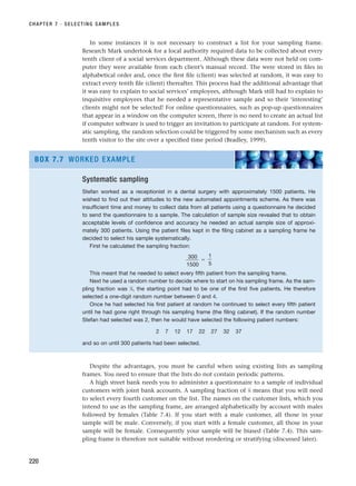 In some instances it is not necessary to construct a list for your sampling frame.
Research Mark undertook for a local authority required data to be collected about every
tenth client of a social services department. Although these data were not held on com-
puter they were available from each client’s manual record. The were stored in files in
alphabetical order and, once the first file (client) was selected at random, it was easy to
extract every tenth file (client) thereafter. This process had the additional advantage that
it was easy to explain to social services’ employees, although Mark still had to explain to
inquisitive employees that he needed a representative sample and so their ‘interesting’
clients might not be selected! For online questionnaires, such as pop-up questionnaires
that appear in a window on the computer screen, there is no need to create an actual list
if computer software is used to trigger an invitation to participate at random. For system-
atic sampling, the random selection could be triggered by some mechanism such as every
tenth visitor to the site over a specified time period (Bradley, 1999).
CHAPTER 7 · SELECTING SAMPLES
220
Systematic sampling
Stefan worked as a receptionist in a dental surgery with approximately 1500 patients. He
wished to find out their attitudes to the new automated appointments scheme. As there was
insufficient time and money to collect data from all patients using a questionnaire he decided
to send the questionnaire to a sample. The calculation of sample size revealed that to obtain
acceptable levels of confidence and accuracy he needed an actual sample size of approxi-
mately 300 patients. Using the patient files kept in the filing cabinet as a sampling frame he
decided to select his sample systematically.
First he calculated the sampling fraction:
⫽
This meant that he needed to select every fifth patient from the sampling frame.
Next he used a random number to decide where to start on his sampling frame. As the sam-
pling fraction was 1
⁄5, the starting point had to be one of the first five patients. He therefore
selected a one-digit random number between 0 and 4.
Once he had selected his first patient at random he continued to select every fifth patient
until he had gone right through his sampling frame (the filing cabinet). If the random number
Stefan had selected was 2, then he would have selected the following patient numbers:
2 7 12 17 22 27 32 37
and so on until 300 patients had been selected.
1
5
300
1500
BOX 7.7 WORKED EXAMPLE
Despite the advantages, you must be careful when using existing lists as sampling
frames. You need to ensure that the lists do not contain periodic patterns.
A high street bank needs you to administer a questionnaire to a sample of individual
customers with joint bank accounts. A sampling fraction of 1
⁄4 means that you will need
to select every fourth customer on the list. The names on the customer lists, which you
intend to use as the sampling frame, are arranged alphabetically by account with males
followed by females (Table 7.4). If you start with a male customer, all those in your
sample will be male. Conversely, if you start with a female customer, all those in your
sample will be female. Consequently your sample will be biased (Table 7.4). This sam-
pling frame is therefore not suitable without reordering or stratifying (discussed later).
RESM_C07.QXP 3/30/07 6:43 AM Page 220
 