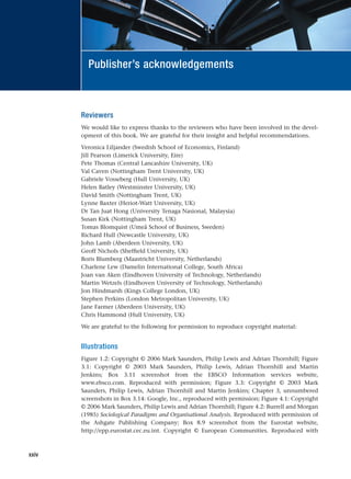 Reviewers
We would like to express thanks to the reviewers who have been involved in the devel-
opment of this book. We are grateful for their insight and helpful recommendations.
Veronica Liljander (Swedish School of Economics, Finland)
Jill Pearson (Limerick University, Eire)
Pete Thomas (Central Lancashire University, UK)
Val Caven (Nottingham Trent University, UK)
Gabriele Vosseberg (Hull University, UK)
Helen Batley (Westminster University, UK)
David Smith (Nottingham Trent, UK)
Lynne Baxter (Heriot-Watt University, UK)
Dr Tan Juat Hong (University Tenaga Nasional, Malaysia)
Susan Kirk (Nottingham Trent, UK)
Tomas Blomquist (Umeå School of Business, Sweden)
Richard Hull (Newcastle University, UK)
John Lamb (Aberdeen University, UK)
Geoff Nichols (Sheffield University, UK)
Boris Blumberg (Maastricht University, Netherlands)
Charlene Lew (Damelin International College, South Africa)
Joan van Aken (Eindhoven University of Technology, Netherlands)
Martin Wetzels (Eindhoven University of Technology, Netherlands)
Jon Hindmarsh (Kings College London, UK)
Stephen Perkins (London Metropolitan University, UK)
Jane Farmer (Aberdeen University, UK)
Chris Hammond (Hull University, UK)
We are grateful to the following for permission to reproduce copyright material:
Illustrations
Figure 1.2: Copyright © 2006 Mark Saunders, Philip Lewis and Adrian Thornhill; Figure
3.1: Copyright © 2003 Mark Saunders, Philip Lewis, Adrian Thornhill and Martin
Jenkins; Box 3.11 screenshot from the EBSCO Information services website,
www.ebsco.com. Reproduced with permission; Figure 3.3: Copyright © 2003 Mark
Saunders, Philip Lewis, Adrian Thornhill and Martin Jenkins; Chapter 3, unnumbered
screenshots in Box 3.14: Google, Inc., reproduced with permission; Figure 4.1: Copyright
© 2006 Mark Saunders, Philip Lewis and Adrian Thornhill; Figure 4.2: Burrell and Morgan
(1985) Sociological Paradigms and Organisational Analysis. Reproduced with permission of
the Ashgate Publishing Company; Box 8.9 screenshot from the Eurostat website,
http://epp.eurostat.cec.eu.int. Copyright © European Communities. Reproduced with
xxiv
Publisher’s acknowledgements
RESM_A01.QXP 9/29/07 9:29 AM Page xxiv
 