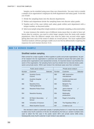 Samples can be stratified using more than one characteristic. You may wish to stratify
a sample of an organisation’s employees by both department and salary grade. To do this
you would:
1 Divide the sampling frame into the discrete departments.
2 Within each department divide the sampling frame into discrete salary grades.
3 Number each of the cases within each salary grade within each department with a
unique number, as discussed earlier.
4 Select your sample using either simple random or systematic sampling, as discussed earlier.
In some instances the relative sizes of different strata mean that, in order to have suf-
ficient data for analysis, you need to select larger samples from the strata with smaller
populations. Here the different sample sizes must be taken into account when aggre-
gating data from each of the strata to obtain an overall picture. The more sophisticated
statistical analysis software packages enable you to do this by differentially weighting the
responses for each stratum (Section 12.2).
CHAPTER 7 · SELECTING SAMPLES
222
Stratified random sampling
Dilek worked for a major supplier of office supplies to public and private organisations. As part
of her research into her organisation’s customers she needed to ensure that both public and
private sector organisations were represented correctly. An important stratum was therefore the
sector of the organisation. Her sampling frame was thus divided into two discrete strata: public
sector and private sector. Within each stratum the individual cases were then numbered:
Public sector stratum Private sector stratum
Number Customer Selected Number Customer Selected
000 Anyshire County 000 ABC Automotive
Council manufacturer
001 Anyshire Hospital ✓ 001 Anytown printers and
Trust bookbinders
002 Newshire Army 002 Benjamin Toy
Training Barracks Company
003 Newshire Police Force 003 Jane’s Internet ✓
Flower shop
004 Newshire Housing 004 Multimedia
productions
005 St Peter’s Secondary ✓ 005 Roger’s Consulting
School
006 University of Anytown 006 The Paperless Office ✓
007 West Anyshire Council 007 U-need-us Ltd
She decided to select a systematic sample. A sampling fraction of 1
⁄4 meant that she needed
to select every fourth customer on the list. As indicated by the ticks (✓), random numbers were
used to select the first case in the public sector (001) and private sector (003) strata.
Subsequently every fourth customer in each stratum was selected.
BOX 7.8 WORKED EXAMPLE
RESM_C07.QXP 3/30/07 6:43 AM Page 222
 