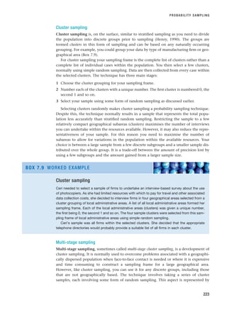Cluster sampling
Cluster sampling is, on the surface, similar to stratified sampling as you need to divide
the population into discrete groups prior to sampling (Henry, 1990). The groups are
termed clusters in this form of sampling and can be based on any naturally occurring
grouping. For example, you could group your data by type of manufacturing firm or geo-
graphical area (Box 7.9).
For cluster sampling your sampling frame is the complete list of clusters rather than a
complete list of individual cases within the population. You then select a few clusters,
normally using simple random sampling. Data are then collected from every case within
the selected clusters. The technique has three main stages:
1 Choose the cluster grouping for your sampling frame.
2 Number each of the clusters with a unique number. The first cluster is numbered 0, the
second 1 and so on.
3 Select your sample using some form of random sampling as discussed earlier.
Selecting clusters randomly makes cluster sampling a probability sampling technique.
Despite this, the technique normally results in a sample that represents the total popu-
lation less accurately than stratified random sampling. Restricting the sample to a few
relatively compact geographical subareas (clusters) maximises the number of interviews
you can undertake within the resources available. However, it may also reduce the repre-
sentativeness of your sample. For this reason you need to maximise the number of
subareas to allow for variations in the population within the available resources. Your
choice is between a large sample from a few discrete subgroups and a smaller sample dis-
tributed over the whole group. It is a trade-off between the amount of precision lost by
using a few subgroups and the amount gained from a larger sample size.
PROBABILITY SAMPLING
223
Cluster sampling
Ceri needed to select a sample of firms to undertake an interview-based survey about the use
of photocopiers. As she had limited resources with which to pay for travel and other associated
data collection costs, she decided to interview firms in four geographical areas selected from a
cluster grouping of local administrative areas. A list of all local administrative areas formed her
sampling frame. Each of the local administrative areas (clusters) was given a unique number,
the first being 0, the second 1 and so on. The four sample clusters were selected from this sam-
pling frame of local administrative areas using simple random sampling.
Ceri’s sample was all firms within the selected clusters. She decided that the appropriate
telephone directories would probably provide a suitable list of all firms in each cluster.
BOX 7.9 WORKED EXAMPLE
Multi-stage sampling
Multi-stage sampling, sometimes called multi-stage cluster sampling, is a development of
cluster sampling. It is normally used to overcome problems associated with a geographi-
cally dispersed population when face-to-face contact is needed or where it is expensive
and time consuming to construct a sampling frame for a large geographical area.
However, like cluster sampling, you can use it for any discrete groups, including those
that are not geographically based. The technique involves taking a series of cluster
samples, each involving some form of random sampling. This aspect is represented by
RESM_C07.QXP 3/30/07 6:43 AM Page 223
 