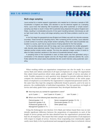 When working within an organisation comparisons can also be made. In a recent
survey Mark and Adrian undertook of all types of employees in a large UK organisation
they asked closed questions about salary grade, gender, length of service and place of
work. Possible responses to each question were designed to provide sufficient detail to
compare the characteristics of the sample with the characteristics of the entire popu-
lation of employees as recorded by the organisation’s computerised personnel system. At
the same time they kept the categories sufficiently broad to preserve, and to be seen to
preserve, the confidentiality of individual respondents. The two questions on length of
service and salary grade from a questionnaire they developed illustrate this:
58 How long have you worked for organisation’s name?
up to 3 years ■
■ over 3 years to 10 years ■
■ over 10 years ■
■
59 Which one of the following best describes your job?
Clerical (grades 1–3) ■
■ Senior management (grades 12–14) ■
■
Supervisor (grades 4–5) ■
■ Directorate (grades 15–17) ■
■
Professional (grades 6–8) ■
■ Other (please say) ■
■
Management (grades 9–11) ■
■ …………………………………………......
Using the Kolmogorov test (Section 12.5) Mark and Adrian found there was no stat-
istically significant difference between the proportions of respondents in each of the
length of service groups and the data obtained from the organisation’s personnel data-
base for all employees. This meant that their sample was representative of all employees
with respect to length of service. However, those responding were (statistically) signifi-
cantly more likely to be in professional and managerial grades than in technical, clerical
PROBABILITY SAMPLING
225
Multi-stage sampling
Laura worked for a market research organisation who needed her to interview a sample of 400
households in England and Wales. She decided to use the electoral register as a sampling
frame. Laura knew that selecting 400 households using either systematic or simple random
sampling was likely to result in these 400 households being dispersed throughout England and
Wales, resulting in considerable amounts of time spent travelling between interviewees as well
as high travel costs. By using multi-stage sampling Laura felt these problems could be over-
come.
In her first stage the geographical area (England and Wales) was split into discrete subareas
(counties). These formed her sampling frame. After numbering all the counties, Laura selected
a small number of counties using simple random sampling. Since each case (household) was
located in a county, each had an equal chance of being selected for the final sample.
As the counties selected were still too large, each was subdivided into smaller geographi-
cally discrete areas (electoral wards). These formed the next sampling frame (stage 2). Laura
selected another simple random sample. This time she selected a larger number of wards to
allow for likely important variations in the nature of households between wards.
A sampling frame of the households in each of these wards was then generated using a
combination of the electoral register and the UK Royal Mail’s postcode address file. Laura
finally selected the actual cases (households) that she would interview using systematic sam-
pling.
BOX 7.10 WORKED EXAMPLE
RESM_C07.QXP 3/30/07 6:43 AM Page 225
 