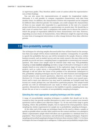 or supervisory grades. They therefore added a note of caution about the representative-
ness of their findings.
You can also assess the representativeness of samples for longitudinal studies.
Obviously, it is still possible to compare respondent characteristics with data from
another source. In addition, the characteristics of those who responded can be compared
for different data collection periods. For example, you could compare the characteristics
of those in your sample who responded to a questionnaire at the start of a research
project with those who responded to a questionnaire six months later. We should like to
add a note of caution here. Such a comparison will enable you to discuss the extent to
which the groups of respondents differed for these characteristics over time. However,
depending on your choice of characteristics, these differences might be expected owing
to some form of managerial intervention or other change between these data collection
periods.
7.3 Non-probability sampling
The techniques for selecting samples discussed earlier have all been based on the assump-
tion that your sample will be chosen statistically at random. Consequently, it is possible
to specify the probability that any case will be included in the sample. However, within
business research, such as market surveys and case study research, this may either not be
possible (as you do not have a sampling frame) or appropriate to answering your research
question. This means your sample must be selected some other way. Non-probability
sampling (or non-random sampling) provides a range of alternative techniques to select
samples based on your subjective judgement. In the exploratory stages of some research
projects, such as a pilot survey, a non-probability sample may be the most practical,
although it will not allow the extent of the problem to be determined. Subsequent to
this, probability sampling techniques may be used. For other business and management
research projects your research question(s), objectives and choice of research strategy
(Sections 2.4, 5.3) may dictate non-probability sampling. To answer your research ques-
tion(s) and to meet your objectives you may need to undertake an in-depth study that
focuses on a small, perhaps one, case selected for a particular purpose. This sample would
provide you with an information-rich case study in which you explore your research
question. Alternatively, limited resources or the inability to specify a sampling frame may
dictate the use of one or a number of non-probability sampling techniques.
Selecting the most appropriate sampling technique and the sample
A range of non-probability sampling techniques is available that should not be dis-
counted as they can provide sensible alternatives to select cases to answer your research
question(s) and to address your objectives (Figure 7.2). At one end of this range is quota
sampling, which, like probability samples, tries to represent the total population. Quota
sampling has similar requirements for sample size as probabilistic sampling techniques.
At the other end of this range are techniques based on the need to obtain a sample as
quickly as possible where you have little control over the content and there is no attempt to
obtain a representative sample which will allow you to generalise in a statistical sense to a
population. These include convenience and self-selection sampling techniques. Purposive
sampling and snowball sampling techniques lie between these extremes (Table 7.5). For these
techniques the issue of sample size is ambiguous. Unlike quota and probability samples there
CHAPTER 7 · SELECTING SAMPLES
226
RESM_C07.QXP 3/30/07 6:43 AM Page 226
 