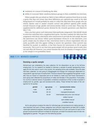 ■ usefulness as a means of stratifying the data;
■ ability to overcome likely variations between groups in their availability for interview.
Where people who are retired are likely to have different opinions from those in work,
a quota that does not ensure that these differences are captured may result in the data
being biased as it would probably be easier to collect the data from those people who are
retired. Quotas used in market research surveys and political opinion polls usually
include measures of age, gender and socioeconomic status or social class. These may be
supplemented by additional quotas dictated by the research question(s) and objectives
(Box 7.12).
Once you have given each interviewer their particular assignment, they decide whom
to interview until they have completed their quota. You then combine the data from this
assignment with those collected by other interviewers to provide the full sample. Because
the interviewer can choose within quota boundaries whom he or she interviews, your
quota sample may be subject to bias. Interviewers tend to choose respondents who are
easily accessible and who appear willing to answer the questions. Clear controls may
therefore be needed. In addition, it has been known for interviewers to fill in quotas
incorrectly. This is not to say that your quota sample will not produce good results; they
can and often do! However, you cannot measure the level of certainty or margins of error
as the sample is not probability based.
NON-PROBABILITY SAMPLING
229
Devising a quota sample
Mohammad was undertaking the data collection for his dissertation as part of his full-time
employment. For his research he needed to interview a sample of people representing those
aged 20–64 who were in work in his country. No sampling frame was available. Once the data
had been collected, he was going to disaggregate his findings into subgroups dependent on
respondents’ age and type of employment. Previous research had suggested that gender would
also have an impact on responses and so he needed to make sure that those interviewed in
each group also reflected the proportions of males and females in the population. Fortunately,
his country’s national census of population contained a breakdown of the number of people in
employment by gender, age and socioeconomic status. These formed the basis of the cat-
egories for his quotas:
gender ⫻ age group ⫻ socioeconomic status
male 20–29 professional
female 30–34 managers/employers
45–64 intermediate and junior non-manual
skilled manual
semi-skilled manual
unskilled manual
As he was going to analyse the data for individual age and socioeconomic status groups, it
was important that each of these categories had sufficient respondents (at least 30) to enable
meaningful statistical analyses. Mohammad calculated that a 0.5 per cent quota for each of the
groups would provide sufficient numbers for all groups, provided his analyses were not also dis-
aggregated by gender. This gave him the following quotas:
BOX 7.11 WORKED EXAMPLE
➔
RESM_C07.QXP 3/30/07 6:43 AM Page 229
 