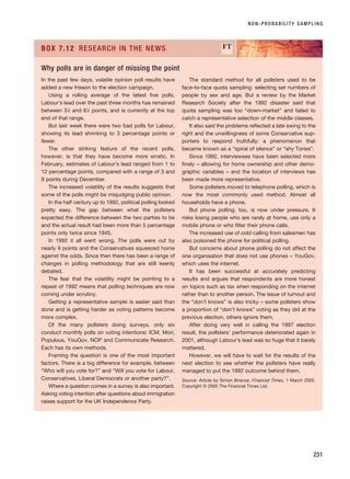 NON-PROBABILITY SAMPLING
231
In the past few days, volatile opinion poll results have
added a new frisson to the election campaign.
Using a rolling average of the latest five polls,
Labour’s lead over the past three months has remained
between 31
⁄2 and 61
⁄2 points, and is currently at the top
end of that range.
But last week there were two bad polls for Labour,
showing its lead shrinking to 3 percentage points or
fewer.
The other striking feature of the recent polls,
however, is that they have become more erratic. In
February, estimates of Labour’s lead ranged from 1 to
12 percentage points, compared with a range of 3 and
9 points during December.
The increased volatility of the results suggests that
some of the polls might be misjudging public opinion.
In the half century up to 1992, political polling looked
pretty easy. The gap between what the pollsters
expected the difference between the two parties to be
and the actual result had been more than 5 percentage
points only twice since 1945.
In 1992 it all went wrong. The polls were out by
nearly 9 points and the Conservatives squeezed home
against the odds. Since then there has been a range of
changes in polling methodology that are still keenly
debated.
The fear that the volatility might be pointing to a
repeat of 1992 means that polling techniques are now
coming under scrutiny.
Getting a representative sample is easier said than
done and is getting harder as voting patterns become
more complex.
Of the many pollsters doing surveys, only six
conduct monthly polls on voting intentions: ICM, Mori,
Populous, YouGov, NOP and Communicate Research.
Each has its own methods.
Framing the question is one of the most important
factors. There is a big difference for example, between
“Who will you vote for?” and “Will you vote for Labour,
Conservatives, Liberal Democrats or another party?”.
Where a question comes in a survey is also important.
Asking voting intention after questions about immigration
raises support for the UK Independence Party.
The standard method for all pollsters used to be
face-to-face quota sampling: selecting set numbers of
people by sex and age. But a review by the Market
Research Society after the 1992 disaster said that
quota sampling was too “down-market” and failed to
catch a representative selection of the middle classes.
It also said the problems reflected a late swing to the
right and the unwillingness of some Conservative sup-
porters to respond truthfully: a phenomenon that
became known as a “spiral of silence” or “shy Tories”.
Since 1992, interviewees have been selected more
finely – allowing for home ownership and other demo-
graphic variables – and the location of interviews has
been made more representative.
Some pollsters moved to telephone polling, which is
now the most commonly used method. Almost all
households have a phone.
But phone polling, too, is now under pressure. It
risks losing people who are rarely at home, use only a
mobile phone or who filter their phone calls.
The increased use of cold calling from salesmen has
also poisoned the phone for political polling.
But concerns about phone polling do not affect the
one organisation that does not use phones – YouGov,
which uses the internet.
It has been successful at accurately predicting
results and argues that respondents are more honest
on topics such as tax when responding on the internet
rather than to another person. The issue of turnout and
the “don’t knows” is also tricky – some pollsters show
a proportion of “don’t knows” voting as they did at the
previous election, others ignore them.
After doing very well in calling the 1997 election
result, the pollsters’ performance deteriorated again in
2001, although Labour’s lead was so huge that it barely
mattered.
However, we will have to wait for the results of the
next election to see whether the pollsters have really
managed to put the 1992 outcome behind them.
Source: Article by Simon Briscoe, Financial Times, 1 March 2005.
Copyright © 2005 The Financial Times Ltd.
BOX 7.12 RESEARCH IN THE NEWS FT
Why polls are in danger of missing the point
RESM_C07.QXP 3/30/07 6:43 AM Page 231
 