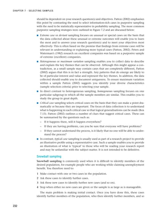 should be dependent on your research question(s) and objectives. Patton (2002) emphasises
this point by contrasting the need to select information-rich cases in purposive sampling
with the need to be statistically representative in probability sampling. The more common
purposive sampling strategies were outlined in Figure 7.2 and are discussed below:
■ Extreme case or deviant sampling focuses on unusual or special cases on the basis that
the data collected about these unusual or extreme outcomes will enable you to learn
the most and to answer your research question(s) and to meet your objectives most
effectively. This is often based on the premise that findings from extreme cases will be
relevant in understanding or explaining more typical cases (Patton, 2002). Peters and
Waterman’s (1982) research on excellent companies was based on a purposive sample
of extreme (excellent) companies.
■ Heterogeneous or maximum variation sampling enables you to collect data to describe
and explain the key themes that can be observed. Although this might appear a con-
tradiction, as a small sample may contain cases that are completely different, Patton
(2002) argues that this is in fact a strength. Any patterns that do emerge are likely to
be of particular interest and value and represent the key themes. In addition, the data
collected should enable you to document uniqueness. To ensure maximum variation
within a sample Patton (2002) suggests you identify your diverse characteristics
(sample selection criteria) prior to selecting your sample.
■ In direct contrast to heterogeneous sampling, homogeneous sampling focuses on one
particular subgroup in which all the sample members are similar. This enables you to
study the group in great depth.
■ Critical case sampling selects critical cases on the basis that they can make a point dra-
matically or because they are important. The focus of data collection is to understand
what is happening in each critical case so that logical generalisations can be made (Box
7.13). Patton (2002) outlines a number of clues that suggest critical cases. These can
be summarised by the questions such as:
– If it happens there, will it happen everywhere?
– If they are having problems, can you be sure that everyone will have problems?
– If they cannot understand the process, is it likely that no one will be able to under-
stand the process?
■ In contrast, typical case sampling is usually used as part of a research project to provide
an illustrative profile using a representative case. Such a sample enables you to provide
an illustration of what is ‘typical’ to those who will be reading your research report
and may be unfamiliar with the subject matter. It is not intended to be definitive.
Snowball sampling
Snowball sampling is commonly used when it is difficult to identify members of the
desired population, for example people who are working while claiming unemployment
benefit. You therefore need to:
1 Make contact with one or two cases in the population.
2 Ask these cases to identify further cases.
3 Ask these new cases to identify further new cases (and so on).
4 Stop when either no new cases are given or the sample is as large as is manageable.
The main problem is making initial contact. Once you have done this, these cases
identify further members of the population, who then identify further members, and so
CHAPTER 7 · SELECTING SAMPLES
232
RESM_C07.QXP 3/30/07 6:43 AM Page 232
 