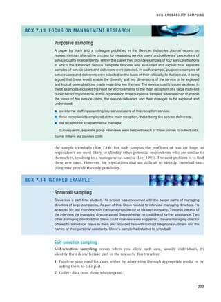 the sample snowballs (Box 7.14). For such samples the problems of bias are huge, as
respondents are most likely to identify other potential respondents who are similar to
themselves, resulting in a homogeneous sample (Lee, 1993). The next problem is to find
these new cases. However, for populations that are difficult to identify, snowball sam-
pling may provide the only possibility.
NON-PROBABILITY SAMPLING
233
Purposive sampling
A paper by Mark and a colleague published in the Services Industries Journal reports on
research into an alternative process for measuring service users’ and deliverers’ perceptions of
service quality independently. Within this paper they provide examples of four service situations
in which the Extended Service Template Process was evaluated and explain how separate
samples of service users and deliverers were selected. In each example, purposive samples of
service users and deliverers were selected on the basis of their criticality to that service, it being
argued that these would enable the diversity and key dimensions of the service to be explored
and logical generalisations made regarding key themes. The service quality issues explored in
these examples included the need for improvements to the main reception of a large multi-site
public sector organisation. In this organisation three purposive samples were selected to enable
the views of the service users, the service deliverers and their manager to be explored and
understood:
■ six internal staff representing key service users of this reception service;
■ three receptionists employed at the main reception, these being the service deliverers;
■ the receptionist’s departmental manager.
Subsequently, separate group interviews were held with each of these parties to collect data.
Source: Williams and Saunders (2006)
BOX 7.13 FOCUS ON MANAGEMENT RESEARCH
Snowball sampling
Steve was a part-time student. His project was concerned with the career paths of managing
directors of large companies. As part of this, Steve needed to interview managing directors. He
arranged his first interview with the managing director of his own company. Towards the end of
the interview the managing director asked Steve whether he could be of further assistance. Two
other managing directors that Steve could interview were suggested. Steve’s managing director
offered to ‘introduce’ Steve to them and provided him with contact telephone numbers and the
names of their personal assistants. Steve’s sample had started to snowball!
BOX 7.14 WORKED EXAMPLE
Self-selection sampling
Self-selection sampling occurs when you allow each case, usually individuals, to
identify their desire to take part in the research. You therefore:
1 Publicise your need for cases, either by advertising through appropriate media or by
asking them to take part.
2 Collect data from those who respond.
RESM_C07.QXP 3/30/07 6:43 AM Page 233
 