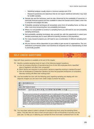 – Statistical analyses usually require a minimum sample size of 30.
– Research question(s) and objectives that do not require statistical estimation may need
far smaller samples.
■ Sample size and the technique used are also influenced by the availability of resources, in
particular financial support and time available to select the sample and to collect, enter into
a computer and analyse the data.
■ Probability sampling techniques all necessitate some form of sampling frame, so they are
often more time consuming than non-probability techniques.
■ Where it is not possible to construct a sampling frame you will need to use non-probability
sampling techniques.
■ Non-probability sampling techniques also provide you with the opportunity to select your
sample purposively and to reach difficult-to-identify members of the population.
■ For many research projects you will need to use a combination of different sampling tech-
niques.
■ All your choices will be dependent on your ability to gain access to organisations. The con-
siderations summarised earlier must therefore be tempered with an understanding of what
is practically possible.
SELF-CHECK QUESTIONS
235
SELF-CHECK QUESTIONS
Help with these questions is available at the end of the chapter.
7.1 Identify a suitable sampling frame for each of the following research questions:
a How do company directors of manufacturing firms of over 500 employees think a specified
piece of legislation will affect their companies?
b Which factors are important in accountants’ decisions regarding working in mainland Europe?
c How do employees at Cheltenham Gardens Ltd think the proposed introduction of compulsory
Saturday working will affect their working lives?
7.2 Lisa has emailed her tutor with the following query regarding sampling and dealing with non-
response. Imagine you are Lisa’s tutor. Draft a reply to answer her query.
7.3 You have been asked to select a sample of manufacturing firms using the sampling frame
below. This also lists the value of their annual output in tens of thousands of pounds over the
past year. To help you in selecting your sample the firms have been numbered from 0 to 99.
➔
RESM_C07.QXP 3/30/07 6:43 AM Page 235
 