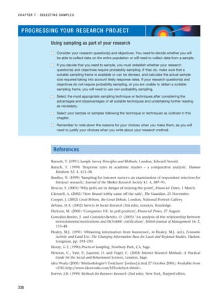 References
Barnett, V. (1991) Sample Survey Principles and Methods, London, Edward Arnold.
Baruch, Y. (1999) ‘Response rates in academic studies – a comparative analysis’, Human
Relations 52: 4, 421–38.
Bradley, N. (1999) ‘Sampling for Internet surveys: an examination of respondent selection for
Internet research’, Journal of the Market Research Society 41: 4, 387–95.
Briscoe, S. (2005) ‘Why polls are in danger of missing the point’, Financial Times, 1 March.
Clennell, A. (2002) ‘How Brunel lobby came off the rails’, The Guardian, 25 November.
Cooper, J. (2002) Great Britons, the Great Debate, London, National Portrait Gallery.
deVaus, D.A. (2002) Surveys in Social Research (5th edn), London, Routledge.
Dickson, M. (2005) ‘Companies UK: In poll position’, Financial Times, 27 August.
González-Benito, J. and González-Benito, O. (2005) ‘An analysis of the relationship between
environmental motivations and ISO14001 certification’, British Journal of Management 16: 2,
133–48.
Healey, M.J. (1991) ‘Obtaining information from businesses’, in Healey, M.J. (ed.), Economic
Activity and Land Use: The Changing Information Base for Local and Regional Studies, Harlow,
Longman, pp. 193–250.
Henry, G.T. (1990) Practical Sampling, Newbury Park, CA, Sage.
Hewson, C., Yule, P., Laurent, D. and Vogel, C. (2003) Internet Research Methods: A Practical
Guide for the Social and Behavioural Sciences, London, Sage.
idea Works (2005) ‘Methodologist’s Toolchest’ [online] (cited 27 October 2005). Available from
URL:http://www.ideaworks.com/MToolchest.shtml.
Kervin, J.B. (1999) Methods for Business Research (2nd edn), New York, HarperCollins.
CHAPTER 7 · SELECTING SAMPLES
238
PROGRESSING YOUR RESEARCH PROJECT
Using sampling as part of your research
■
■ Consider your research question(s) and objectives. You need to decide whether you will
be able to collect data on the entire population or will need to collect data from a sample.
■
■ If you decide that you need to sample, you must establish whether your research
question(s) and objectives require probability sampling. If they do, make sure that a
suitable sampling frame is available or can be devised, and calculate the actual sample
size required taking into account likely response rates. If your research question(s) and
objectives do not require probability sampling, or you are unable to obtain a suitable
sampling frame, you will need to use non-probability sampling.
■
■ Select the most appropriate sampling technique or techniques after considering the
advantages and disadvantages of all suitable techniques and undertaking further reading
as necessary.
■
■ Select your sample or samples following the technique or techniques as outlined in this
chapter.
■
■ Remember to note down the reasons for your choices when you make them, as you will
need to justify your choices when you write about your research method.
RESM_C07.QXP 3/30/07 6:43 AM Page 238
 