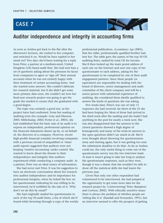 As soon as Andrea got back to the flat after the
afternoon’s lectures, she rushed to her computer
and switched it on. Would he have replied to her
email yet? Five days she’d been waiting for a reply
from Peter, a partner at a medium-sized, United
Kingdom (UK) based audit firm. She had sent him a
set of questions asking about the pressures he faced
from companies to agree or ‘sign off’ their annual
accounts when he was not entirely happy with
their treatment of certain accounting items. And
she wanted some answers. She couldn’t fabricate
her research material, but if she didn’t get some
more primary data soon, she couldn’t see how her
final-year research project was going to get the
grade she needed to ensure that she graduated with
a good degree.
The topic was certainly a good one, as her
project tutor had confirmed. From her reading of
auditing texts (for example: Gray and Manson,
2005; Millichamp, 2002; Porter et al., 2003), she
had established that the basic aim of an audit is to
express an independent, professional opinion on
the financial statements drawn up by, or on behalf
of, the directors of a company. However, recent
high-profile financial scandals involving companies
with a previous record of unqualified or ‘clean’
audit reports suggested that auditors were not
keeping ‘creative accounting’ under control. She
wanted to know about the threats to their
independence and integrity that auditors
experienced while conducting a company audit. As
a partner, Peter was an ideal source of information.
She had never met Peter. It was his suggestion to
have an electronic conversation about her research
into auditor independence and its importance for
professional integrity; when he ticked the box on
her questionnaire indicating he was willing to be
interviewed, he’d scribbled by the side of it, ‘Why
don’t we do this by email?’
She had originally mailed her questionnaire to
each of the top 50 audit firms, a list of which she’d
found while browsing through a copy of the weekly
professional publication, Accountancy Age (2005),
that her older, professionally qualified brother had
lent her. The table gave the names of the top 50 UK
auditing firms, ranked by total UK fee income.
She’d then looked up the main postal address of
each one on the Internet and sent one copy of her
questionnaire to each address, asking for the
questionnaire to be completed by one of their audit
engagement partners. Since these people (or
equivalent) are responsible for dealing with the
board of directors, senior management and audit
committee of the client company and will be a
senior person with substantial experience of
auditing, she considered them ideally qualified to
answer the kinds of questions she was asking.
Five weeks later, Peter’s was one of only 11
responses she had received, far short of the 25 she
had been hoping for. Most of those had arrived in
the third week after the mailing and she hadn’t had
anything in the post for nearly a week now. She
was also disappointed that the answers to the
closed questions showed a high degree of
homogeneity and many of the write-in answers to
the open questions didn’t say much at all. She’d
even thought about throwing the questionnaires
away and starting again, but it was getting too near
the submission deadline to do that. As far as Andrea
could see, the only useful thing to come out of the
questionnaire survey was the two interview leads.
At least it wasn’t going to take her long to analyse
the questionnaire responses, such as they were,
though it was a shame that she wouldn’t be able to
show off the statistical skills she had learnt the
previous year.
Given that only one other respondent had
volunteered to be interviewed, she had jumped at
the opportunity to get some more data for the
research project by ‘e-interviewing’ Peter (Bampton
and Cowton, 2002). With ethically sensitive issues
there is always the problem of whether people are
‘telling like it is’ (Randall and Fernandes, 1991), but
an interview seemed to offer the prospect of getting
CHAPTER 7 · SELECTING SAMPLES
240
Auditor independence and integrity in accounting firms
CASE 7
RESM_C07.QXP 3/30/07 6:43 AM Page 240
 