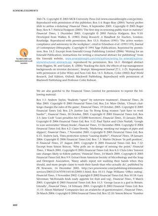 360–74. Copyright © 2003 MCB University Press Ltd (www.emeraldinsight.com/pr.htm).
Reproduced with permission of the publisher; Box 5.4: Roger Bray (2005) ‘Survey probes
shift to airline e-ticketing’ Financial Times, 8 September 2005. Copyright © 2005 Roger
Bray; Box 8.7: Patricia Hodgson (2005) ‘The first step in restoring public trust in statistics’
Financial Times, 1 December 2005. Copyright © 2005 Patricia Hodgson; Box 9.10:
Developed from Walker, R. (1985) Doing Research: A Handbook for Teachers, London:
Routledge. Reproduced with permission; Box 13.5: Hodson (1991) ‘The active worker:
compliance and autonomy in the workplace’, cited in Erlandson et al. (1993:119), Journal
of Contemporary Ethnography. Copyright © 1991 Sage Publications. Reprinted by permis-
sion; Box 14.2: Excerpt from Emerald Group Publishing Limited (2006) ‘Writing for an
Emerald Publication; instructions for writing a structured abstract for publishing” from
the Emerald website, www.emeraldinsight.com/info/authors/writing_for_emerald/submis-
sions/structured_abstracts.jsp, reproduced by permission; Box 14.3: Abridged abstract
from Higgins, M. and Gulati, R. (2006) ‘Stacking the deck: the effects of top management
backgrounds on investor decisions’, Strategic Management Journal 27:1, 1-25. Reproduced
with permission of John Wiley and Sons Ltd; Box 14.5: Robson, Colin (2002) Real World
Research, 2nd Edition, Oxford: Blackwell Publishing. Reproduced with permission of
Blackwell Publishing and Professor Colin Robson.
We are also grateful to the Financial Times Limited for permission to reprint the fol-
lowing material:
Box 1.1: Andrew Taylor, ‘Students “upset” by interview treatment’, Financial Times, 26
May 2005. Copyright © 2005 Financial Times Ltd; Box 2.6: Mure Dickie, ‘China’s chal-
lenge changes the rules of the game’, Financial Times, 19 October, 2005. Copyright © 2005
Financial Times Ltd; Box 2.9: Justine Lau ‘In Hong Kong women “just have to work
harder”’, Financial Times, 20 October, 2005. Copyright © 2005 Financial Times Ltd; Box
3.5: Jane Croft ‘Loan penalties hit 672,000 borrowers’, Financial Times, 31 January 2006.
Copyright © 2006 Financial Times Ltd; Box 3.12: Paul Taylor and Chris Nuttall, ‘Google
to scan universities’ library books’, Financial Times, 15 December 2004. Copyright © 2004
Financial Times Ltd; Box 4.2: Claire Dowdy, ‘Marketing: smoking out images of pipes and
slippers’, Financial Times, 7 November 2005. Copyright © 2005 Financial Times Ltd; Box
6.15: Andrew Jack, ‘Data protection system “causing deaths”’, Financial Times, 18 January
2006. Copyright © 2006 Financial Times Ltd; Box 7.3: Martin Dickson ‘In poll position’,
© Financial Times, 27 August 2005. Copyright © 2005 Financial Times Ltd; Box 7.12:
Excerpt from Simon Briscoe, ‘Why polls are in danger of missing the point,’ Financial
Times, 1 March 2005. Copyright © 2005 Financial Times Ltd; Box 8.3: Chris Giles ‘Interest
rate changes likely to follow pattern,’ Financial Times, 14 March 2005. Copyright © 2005
Financial Times Ltd; Box 9.9: Extract from American Society of Microbiology and the Soap
and Detergent Association, ‘Many adults report not washing their hands when they
should, and more people claim to wash their hands than who actually do’, published by
PR Newswire, 14 December 2005. http://sev.prnewswire.com/publishing-information-
services/20051214/NYW14514122005-1.html; Box 10.13: Paige Williams ‘Office outing’,
Financial Times, 5 November 2002. Copyright © 2002 Financial Times Ltd; Box 10.18: Gary
Silverman ‘McDonalds finds ready appetite for fruit and veg’, Financial Times, 9 March
2005. Copyright © 2005 Financial Times Ltd; Box 11.5: ‘George Lucas is a god in Britain.
Literally’, Financial Times, 14 February 2003. Copyright © 2003 Financial Times Ltd; Box
11.15: Alison Maitland ‘Companies face an avalanche of questionnaires’, Financial Times,
26 March 2004. Copyright © 2004 Financial Times Ltd; Box 12.10: Simon Briscoe ‘Number
ACKNOWLEDGEMENTS
xxvi
For WEB LINKS visit
www.pearsoned.co.uk/
saunders
RESM_A01.QXP 9/29/07 9:29 AM Page xxvi
 