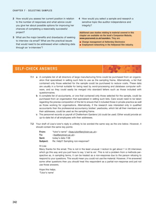 2 How would you assess her current position in relation
to the number of responses and what advice could
you give her about possible options for improving her
chances of completing a reasonably successful
project?
3 What are the major benefits and drawbacks of seeking
to interview via email? What are the practical issues
that would need to be addressed when collecting data
through an ‘e-interview’?
4 How would you select a sample and research a
sensitive topic like auditor independence and
integrity?
CHAPTER 7 · SELECTING SAMPLES
242
Additional case studies relating to material covered in this
chapter are available via the book’s Companion Website,
www.pearsoned.co.uk/saunders. They are:
■ Change management at Hattersley Electronics
■ Employment networking in the Hollywood film industry.
7.1 a A complete list of all directors of large manufacturing firms could be purchased from an organis-
ation that specialised in selling such lists to use as the sampling frame. Alternatively, a list that
contained only those selected for the sample could be purchased to reduce costs. These data
are usually in a format suitable for being read by word-processing and database computer soft-
ware, and so they could easily be merged into standard letters such as those included with
questionnaires.
b A complete list of accountants, or one that contained only those selected for the sample, could be
purchased from an organisation that specialised in selling such lists. Care would need to be taken
regarding the precise composition of the list to ensure that it included those in private practice as well
as those working for organisations. Alternatively, if the research was interested only in qualified
accountants then the professional accountancy bodies’ yearbooks, which list all their members and
their addresses, could be used as the sampling frame.
c The personnel records or payroll of Cheltenham Gardens Ltd could be used. Either would provide an
up-to-date list of all employees with their addresses.
7.2 Your draft of Lisa’s tutor’s reply is unlikely to be worded the same way as the one below. However, it
should contain the same key points:
From: “tutor’s name” lisas.tutor@anytown.ac.uk
To: lisa@anytown.ac.uk
Sent: today’s date 7:06
Subject: Re: Help!!! Sampling non-response?
Hi Lisa
Many thanks for the email. This is not in the least unusual. I reckon to get about 1 in 20 interviews
which go this way and you just have to say ‘c’est la vie’. This is not a problem from a methods per-
spective as, in sampling terms, it can be treated as a non-response due to the person refusing to
respond to your questions. This would mean you could not use the material. However, if he answered
some other questions then you should treat this respondent as a partial non-response and just not
use those answers.
Hope this helps.
‘Tutor’s name’
SELF-CHECK ANSWERS
RESM_C07.QXP 3/30/07 6:43 AM Page 242
 