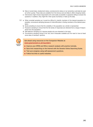 SELF-CHECK ANSWERS
245
b Data on social class, employment status, socioeconomic status or car ownership could also be used
as further quotas. These data are available from the Census and are likely to affect shopping habits.
c Interviewers might choose respondents who were easily accessible or appeared willing to answer the
questions. In addition, they might fill in their quota incorrectly or make up the data.
7.7 a Either snowball sampling as it would be difficult to identify members of the desired population or,
possibly, convenience sampling because of initial difficulties in finding members of the desired popu-
lation.
b Quota sampling to ensure that the variability in the population as a whole is represented.
c Purposive sampling to ensure that the full variety of responses are obtained from a range of respon-
dents from the population.
d Self-selection sampling as it requires people who are interested in the topic.
e Convenience sampling owing to the very short timescales available and the need to have at least
some idea of members’ opinions.
Get ahead using resources on the Companion Website at:
www.pearsoned.co.uk/saunders
■ Improve your SPSS and NVivo research analysis with practice tutorials.
■ Save time researching on the Internet with the Smarter Online Searching Guide.
■ Test your progress using self-assessment questions.
■ Follow live links to useful websites.
Companion
Website
RESM_C07.QXP 3/30/07 6:43 AM Page 245
 