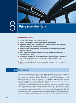 Using secondary data
8
LEARNING OUTCOMES
By the end of this chapter you should be able to:
➔ identify the full variety of secondary data that are available;
➔ appreciate ways in which secondary data can be utilised to help to answer
research question(s) and to meet objectives;
➔ understand the advantages and disadvantages of using secondary data in
research projects;
➔ use a range of techniques, including published guides and the Internet, to
locate secondary data;
➔ evaluate the suitability of secondary data for answering research question(s)
and meeting objectives in terms of coverage, validity, reliability and
measurement bias;
➔ apply the knowledge, skills and understanding gained to your own research
project.
8.1 Introduction
When first considering how to answer their research question(s) or meet their objectives,
few of our students consider initially the possibility of reanalysing data that have already
been collected for some other purpose. Such data are known as secondary data. Most
automatically think in terms of collecting new (primary) data specifically for that
purpose. Yet, despite this, such secondary data can provide a useful source from which to
answer, or partially to answer, your research question(s).
Secondary data include both raw data and published summaries. Most organisations
collect and store a variety of data to support their operations: for example, payroll details,
copies of letters, minutes of meetings and accounts of sales of goods or services. Quality
daily newspapers contain a wealth of data, including reports about takeover bids and
companies’ share prices. Government departments undertake surveys and publish official
statistics covering social, demographic and economic topics. Consumer research organis-
246
RESM_C08.QXP 3/30/07 6:46 AM Page 246
 