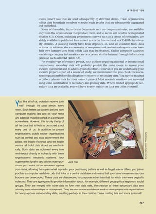 ations collect data that are used subsequently by different clients. Trade organisations
collect data from their members on topics such as sales that are subsequently aggregated
and published.
Some of these data, in particular documents such as company minutes, are available
only from the organisations that produce them, and so access will need to be negotiated
(Section 6.3). Others, including government surveys such as a census of population, are
widely available in published form as well as via the Internet and on CD-ROM in univer-
sity libraries. A growing variety have been deposited in, and are available from, data
archives. In addition, the vast majority of companies and professional organisations have
their own Internet sites from which data may be obtained. Online computer databases
containing company information can be accessed via the Internet through information
gateways such as Biz/Ed (Table 3.5).
For certain types of research project, such as those requiring national or international
comparisons, secondary data will probably provide the main source to answer your
research question(s) and to address your objectives. However, if you are undertaking your
research project as part of a course of study, we recommend that you check the assess-
ment regulations before deciding to rely entirely on secondary data. You may be required
to collect primary data for your research project. Most research questions are answered
using some combination of secondary and primary data. Where limited appropriate sec-
ondary data are available, you will have to rely mainly on data you collect yourself.
INTRODUCTION
247
You, like all of us, probably receive ‘junk
mail’ through the post almost every
week. Such letters are clearly derived from
computer mailing lists and so your name
and address must be stored on a computer
somewhere. However, this is only the tip of
all the data that is likely to be stored about
every one of us. In addition to private
organisations, public sector organisations
such as central and local government, the
police, the Inland Revenue and the health
service all hold data about us electroni-
cally. Such data are obtained every time
we interact directly or indirectly with these
organisations’ electronic systems. Your
supermarket loyalty card allows every pur-
chase you make to be recorded against
your name, allowing the supermarket to predict your purchasing patters as well as target special offers; your pass-
port has a computer readable code that links to a central database and means that your travel movements across
borders can be recorded. These data are often reused for purposes other than that for which they were originally
collected. They are aggregated to provide information about, for example, different geographical regions or social
groups. They are merged with other data to form new data sets, the creation of these secondary data sets
allowing new relationships to be explored. They are also made available or sold to other people and organisations
for new purposes as secondary data, resulting perhaps in the creation of new mailing lists and more junk mail!
Junk mail
Source:
Alamy/Manor
Photography
RESM_C08.QXP 3/30/07 6:46 AM Page 247
 