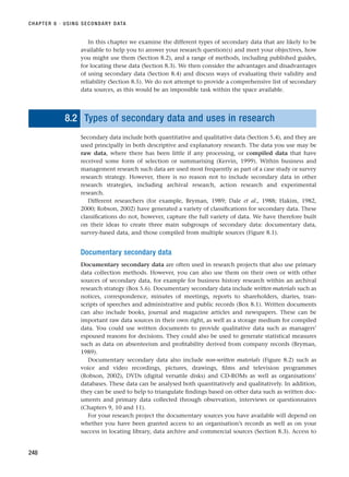 In this chapter we examine the different types of secondary data that are likely to be
available to help you to answer your research question(s) and meet your objectives, how
you might use them (Section 8.2), and a range of methods, including published guides,
for locating these data (Section 8.3). We then consider the advantages and disadvantages
of using secondary data (Section 8.4) and discuss ways of evaluating their validity and
reliability (Section 8.5). We do not attempt to provide a comprehensive list of secondary
data sources, as this would be an impossible task within the space available.
8.2 Types of secondary data and uses in research
Secondary data include both quantitative and qualitative data (Section 5.4), and they are
used principally in both descriptive and explanatory research. The data you use may be
raw data, where there has been little if any processing, or compiled data that have
received some form of selection or summarising (Kervin, 1999). Within business and
management research such data are used most frequently as part of a case study or survey
research strategy. However, there is no reason not to include secondary data in other
research strategies, including archival research, action research and experimental
research.
Different researchers (for example, Bryman, 1989; Dale et al., 1988; Hakim, 1982,
2000; Robson, 2002) have generated a variety of classifications for secondary data. These
classifications do not, however, capture the full variety of data. We have therefore built
on their ideas to create three main subgroups of secondary data: documentary data,
survey-based data, and those compiled from multiple sources (Figure 8.1).
Documentary secondary data
Documentary secondary data are often used in research projects that also use primary
data collection methods. However, you can also use them on their own or with other
sources of secondary data, for example for business history research within an archival
research strategy (Box 5.6). Documentary secondary data include written materials such as
notices, correspondence, minutes of meetings, reports to shareholders, diaries, tran-
scripts of speeches and administrative and public records (Box 8.1). Written documents
can also include books, journal and magazine articles and newspapers. These can be
important raw data sources in their own right, as well as a storage medium for compiled
data. You could use written documents to provide qualitative data such as managers’
espoused reasons for decisions. They could also be used to generate statistical measures
such as data on absenteeism and profitability derived from company records (Bryman,
1989).
Documentary secondary data also include non-written materials (Figure 8.2) such as
voice and video recordings, pictures, drawings, films and television programmes
(Robson, 2002), DVDs (digital versatile disks) and CD-ROMs as well as organisations’
databases. These data can be analysed both quantitatively and qualitatively. In addition,
they can be used to help to triangulate findings based on other data such as written doc-
uments and primary data collected through observation, interviews or questionnaires
(Chapters 9, 10 and 11).
For your research project the documentary sources you have available will depend on
whether you have been granted access to an organisation’s records as well as on your
success in locating library, data archive and commercial sources (Section 8.3). Access to
CHAPTER 8 · USING SECONDARY DATA
248
RESM_C08.QXP 3/30/07 6:46 AM Page 248
 