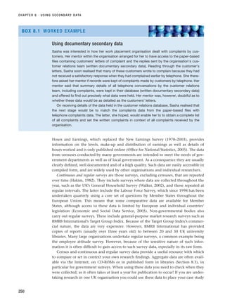 Hours and Earnings, which replaced the New Earnings Survey (1970–2003), provides
information on the levels, make-up and distribution of earnings as well as details of
hours worked and is only published online (Office for National Statistics, 2005). The data
from censuses conducted by many governments are intended to meet the needs of gov-
ernment departments as well as of local government. As a consequence they are usually
clearly defined, well documented and of a high quality. Such data are easily accessible in
compiled form, and are widely used by other organisations and individual researchers.
Continuous and regular surveys are those surveys, excluding censuses, that are repeated
over time (Hakim, 1982). They include surveys where data are collected throughout the
year, such as the UK’s General Household Survey (Walker, 2002), and those repeated at
regular intervals. The latter include the Labour Force Survey, which since 1998 has been
undertaken quarterly using a core set of questions by Member States throughout the
European Union. This means that some comparative data are available for Member
States, although access to these data is limited by European and individual countries’
legislation (Economic and Social Data Service, 2005). Non-governmental bodies also
carry out regular surveys. These include general-purpose market research surveys such as
BMRB International’s Target Group Index. Because of the Target Group Index’s commer-
cial nature, the data are very expensive. However, BMRB International has provided
copies of reports (usually over three years old) to between 20 and 30 UK university
libraries. Many large organisations undertake regular surveys, a common example being
the employee attitude survey. However, because of the sensitive nature of such infor-
mation it is often difficult to gain access to such survey data, especially in its raw form.
Census and continuous and regular survey data provide a useful resource with which
to compare or set in context your own research findings. Aggregate data are often avail-
able via the Internet, on CD-ROMs or in published form in libraries (Section 8.3), in
particular for government surveys. When using these data you need to check when they
were collected, as it often takes at least a year for publication to occur! If you are under-
taking research in one UK organisation you could use these data to place your case study
CHAPTER 8 · USING SECONDARY DATA
250
Using documentary secondary data
Sasha was interested in how her work placement organisation dealt with complaints by cus-
tomers. Her mentor within the organisation arranged for her to have access to the paper-based
files containing customers’ letters of complaint and the replies sent by the organisation’s cus-
tomer relations team (written documentary secondary data). Reading through the customer’s
letters, Sasha soon realised that many of these customers wrote to complain because they had
not received a satisfactory response when they had complained earlier by telephone. She there-
fore asked her mentor if records were kept of complaints made by customers by telephone. Her
mentor said that summary details of all telephone conversations by the customer relations
team, including complaints, were kept in their database (written documentary secondary data)
and offered to find out precisely what data were held. Her mentor was, however, doubtful as to
whether these data would be as detailed as the customers’ letters.
On receiving details of the data held in the customer relations database, Sasha realised that
the next stage would be to match the complaints data from the paper-based files with
telephone complaints data. The latter, she hoped, would enable her to to obtain a complete list
of all complaints and set the written complaints in context of all complaints received by the
organisation.
BOX 8.1 WORKED EXAMPLE
RESM_C08.QXP 3/30/07 6:46 AM Page 250
 