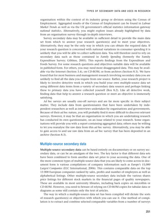 organisation within the context of its industry group or division using the Census of
Employment. Aggregated results of the Census of Employment can be found in Labour
Market Trends as well as via the UK government’s official statistics information gateway
national statistics. Alternatively, you might explore issues already highlighted by data
from an organisation survey through in-depth interviews.
Survey secondary data may be available in sufficient detail to provide the main data
set from which to answer your research question(s) and to meet your objectives.
Alternatively, they may be the only way in which you can obtain the required data. If
your research question is concerned with national variations in consumer spending it is
unlikely that you will be able to collect sufficient data. You will therefore need to rely on
secondary data such as those contained in Family Spending (formerly the Family
Expenditure Survey; Gibbins, 2005). This reports findings from the Expenditure and
Foods Survey. For some research questions and objectives suitable data will be available
in published form. For others, you may need more disaggregated data. This may be avail-
able via the Internet (Section 3.4), on CD-ROM, or from archives (Section 8.3). We have
found that for most business and management research involving secondary data you are
unlikely to find all the data you require from one source. Rather, your research project is
likely to involve detective work in which you build your own multiple-source data set
using different data items from a variety of secondary data sources and perhaps linking
these to primary data you have collected yourself (Box 8.2). Like all detective work,
finding data that help to answer a research question or meet an objective is immensely
satisfying.
Ad hoc surveys are usually one-off surveys and are far more specific in their subject
matter. They include data from questionnaires that have been undertaken by inde-
pendent researchers as well as interviews undertaken by organisations and governments.
Because of their ad hoc nature, you will probably find it more difficult to discover relevant
surveys. However, it may be that an organisation in which you are undertaking research
has conducted its own questionnaire, on an issue related to your research. Some organ-
isations will provide you with a report containing aggregated data; others may be willing
to let you reanalyse the raw data from this ad hoc survey. Alternatively, you may be able
to gain access to and use raw data from an ad hoc survey that has been deposited in an
archive (Section 8.3).
Multiple-source secondary data
Multiple-source secondary data can be based entirely on documentary or on survey sec-
ondary data, or can be an amalgam of the two. The key factor is that different data sets
have been combined to form another data set prior to your accessing the data. One of
the more common types of multiple-source data that you are likely to come across in doc-
ument form is various compilations of company information such as Europe’s 15,000
Largest Companies (ELC International, 2006). This contains comparable data on the top
15 000 European companies ranked by sales, profits and number of employees as well as
alphabetical listings. Other multiple-source secondary data include the various shares
price listings for different stock markets in the financial pages of quality newspapers.
These are available in most university libraries, including back copies on microfilm or
CD-ROM. However, you need to beware of relying on CD-ROM copies for tabular data or
diagrams as some still contain only the text of articles.
The way in which a multiple-source data set has been compiled will dictate the sorts
of research question(s) or objectives with which you can use it. One method of compi-
lation is to extract and combine selected comparable variables from a number of surveys
TYPES OF SECONDARY DATA AND USES IN RESEARCH
251
RESM_C08.QXP 3/30/07 6:46 AM Page 251
 