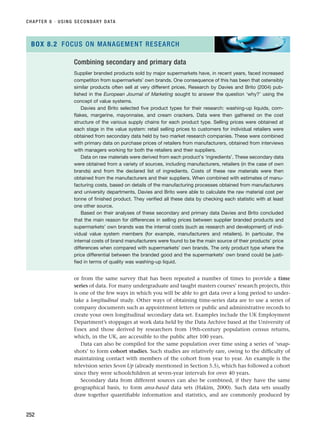 or from the same survey that has been repeated a number of times to provide a time
series of data. For many undergraduate and taught masters courses’ research projects, this
is one of the few ways in which you will be able to get data over a long period to under-
take a longitudinal study. Other ways of obtaining time-series data are to use a series of
company documents such as appointment letters or public and administrative records to
create your own longitudinal secondary data set. Examples include the UK Employment
Department’s stoppages at work data held by the Data Archive based at the University of
Essex and those derived by researchers from 19th-century population census returns,
which, in the UK, are accessible to the public after 100 years.
Data can also be compiled for the same population over time using a series of ‘snap-
shots’ to form cohort studies. Such studies are relatively rare, owing to the difficulty of
maintaining contact with members of the cohort from year to year. An example is the
television series Seven Up (already mentioned in Section 5.5), which has followed a cohort
since they were schoolchildren at seven-year intervals for over 40 years.
Secondary data from different sources can also be combined, if they have the same
geographical basis, to form area-based data sets (Hakim, 2000). Such data sets usually
draw together quantifiable information and statistics, and are commonly produced by
CHAPTER 8 · USING SECONDARY DATA
252
Combining secondary and primary data
Supplier branded products sold by major supermarkets have, in recent years, faced increased
competiton from supermarkets’ own brands. One consequence of this has been that ostensibly
similar products often sell at very different prices. Research by Davies and Brito (2004) pub-
lished in the European Journal of Marketing sought to answer the question ‘why?’ using the
concept of value systems.
Davies and Brito selected five product types for their research: washing-up liquids, corn-
flakes, margerine, mayonnaise, and cream crackers. Data were then gathered on the cost
structure of the various supply chains for each product type. Selling prices were obtained at
each stage in the value system: retail selling prices to customers for individual retailers were
obtained from secondary data held by two market research companies. These were combined
with primary data on purchase prices of retailers from manufacturers, obtained from interviews
with managers working for both the retailers and their suppliers.
Data on raw materials were derived from each product’s ‘ingredients’. These secondary data
were obtained from a variety of sources, including manufacturers, retailers (in the case of own
brands) and from the declared list of ingredients. Costs of these raw materials were then
obtained from the manufacturers and their suppliers. When combined with estimates of manu-
facturing costs, based on details of the manufacturing processes obtained from manufacturers
and university departments, Davies and Brito were able to calculate the raw material cost per
tonne of finished product. They verified all these data by checking each statistic with at least
one other source.
Based on their analyses of these secondary and primary data Davies and Brito concluded
that the main reason for differences in selling prices between supplier branded products and
supermarkets’ own brands was the internal costs (such as research and development) of indi-
vidual value system members (for example, manufacturers and retailers). In particular, the
internal costs of brand manufacturers were found to be the main source of their products’ price
differences when compared with supermarkets’ own brands. The only product type where the
price differential between the branded good and the supermarkets’ own brand could be justi-
fied in terms of quality was washing-up liquid.
BOX 8.2 FOCUS ON MANAGEMENT RESEARCH
RESM_C08.QXP 3/30/07 6:46 AM Page 252
 