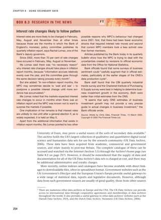 University of Essex, may prove a useful source of the sorts of secondary data available.1
This archive holds the UK’s largest collection of qualitative and quantitative digital social
science and humanities data sets for use by the research community (UK Data Archive,
2006). These data have been acquired from academic, commercial and government
sources, and relate mainly to post-war Britain. The complete catalogue of these can be
accessed and searched via the Internet (Section 3.5) through the Archive’s home page (see
Table 8.2 on page 257). However, it should be remembered that the supply of data and
documentation for all of the UK Data Archive’s data sets is charged at cost, and there may
be additional administrative and royalty charges.
More recently, online indexes and catalogues have become available with direct link-
ages to downloadable files, often in spreadsheet format. Government websites such as the
UK Government’s Directgov and the European Union’s Europa provide useful gateways to
a wide range of statistical data, reports and legislative documents. However, although
data from such government sources are usually of good quality, those from other sources
CHAPTER 8 · USING SECONDARY DATA
254
Interest rates are more likely to be changed in February,
May, August and November than at other times
because those are the months in which the Bank of
England’s monetary policy committee publishes its
quarterly inflation report, says Rachel Lomax, one of the
Bank’s deputy governors.
Since 2002, more than 70 per cent of rate changes
have occured in February, May, August or November.
Ms Lomax said there was “no necessary reason”
why interest rate changes should take place in inflation
report months, because “information accrues relatively
evenly over the year, and the committee goes through
the same decision taking process every month”.
But she added: “In non-inflation report months, the
MPC may sometimes decide to ‘wait and see’ – to
postpone a possible interest change until more evi-
dence has accumulated.”
Ms Lomax noted that the markets expected interest
rate changes to occur in months when there was an
inflation report and the MPC was known not to want to
surprise the markets if possible.
One implication of her remarks is that interest rates
are unlikely to rise until after a general election if, as is
widely expected, it is held on May 5.
Apart from the additional information that exists in
inflation report months, Ms Lomax pointed to two other
possible reasons why MPC’s behaviour had changed
since 2001: first, that there had been fewer economic
shocks that required interest rate moves and second
that current MPC members took a less activist view
than former members.
Articles published by the Bank today in its quarterly
bulletin show how the MPC is trying to deal with the
uncertainties created by revisions to official economic
data from the Office for National Statistics.
Bank officials found that some surveys of business
sentiment could “usefully augment that in official esti-
mates, particularly at the earlier stages of the ONS’s
data production cycle”.
Bank staff found that the CBI quarterly industrial
trends survey and the Chartered Institute of Purchasing
 Supply survey were best in helping to determine busi-
ness investment growth in the economy. Both were
better than initial estimates from the ONS.
“It seems that early ONS estimates of business
investment growth may not provide a very precise
guide to actual changes in business investment,” the
Bank officials wrote.
Source: Article by Chris Giles, Financial Times, 14 March 2005.
Copyright © 2005 The Financial Times Ltd.
BOX 8.3 RESEARCH IN THE NEWS FT
Interest rate changes likely to follow pattern
1 There are numerous other data archives in Europe and the USA. The UK Data Archive can provide
access to international data through cooperative agreements and memberships of data archives
throughout the world. It also provides a useful gateway to other data archives’ websites such as the
Danish Data Archive, DDA, and the Dutch Data Archive, Steinmetz (UK Data Archive, 2006).
RESM_C08.QXP 3/30/07 6:46 AM Page 254
 