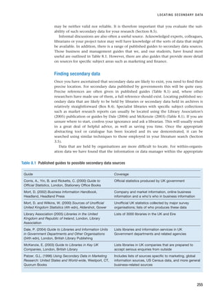 may be neither valid nor reliable. It is therefore important that you evaluate the suit-
ability of such secondary data for your research (Section 8.5).
Informal discussions are also often a useful source. Acknowledged experts, colleagues,
librarians or your project tutor may well have knowledge of the sorts of data that might
be available. In addition, there is a range of published guides to secondary data sources.
Those business and management guides that we, and our students, have found most
useful are outlined in Table 8.1. However, there are also guides that provide more detail
on sources for specific subject areas such as marketing and finance.
Finding secondary data
Once you have ascertained that secondary data are likely to exist, you need to find their
precise location. For secondary data published by governments this will be quite easy.
Precise references are often given in published guides (Table 8.1) and, where other
researchers have made use of them, a full reference should exist. Locating published sec-
ondary data that are likely to be held by libraries or secondary data held in archives is
relatively straightforward (Box 8.4). Specialist libraries with specific subject collections
such as market research reports can usually be located using the Library Association’s
(2005) publication or guides by Dale (2004) and McKenzie (2003) (Table 8.1). If you are
unsure where to start, confess your ignorance and ask a librarian. This will usually result
in a great deal of helpful advice, as well as saving you time. Once the appropriate
abstracting tool or catalogue has been located and its use demonstrated, it can be
searched using similar techniques to those employed in your literature search (Section
3.5).
Data that are held by organisations are more difficult to locate. For within-organis-
ation data we have found that the information or data manager within the appropriate
LOCATING SECONDARY DATA
255
Table 8.1 Published guides to possible secondary data sources
Guide Coverage
Corris, A., Yin, B. and Ricketts, C. (2000) Guide to Official statistics produced by UK government
Official Statistics, London, Stationery Office Books
Mort, D. (2002) Business Information Handbook, Company and market information, online business
Headland, Headland Press information and a who’s who in business information
Mort, D. and Wilkins, W. (2000) Sources of Unofficial Unofficial UK statistics collected by major survey
United Kingdom Statistics (4th edn), Aldershot, Gower organisations; lists of who produces these data
Library Association (2005) Libraries in the United Lists of 3000 libraries in the UK and Eire
Kingdom and Republic of Ireland, London, Library
Association
Dale, P. (2004) Guide to Libraries and Information Units Lists libraries and information services in UK
in Government Departments and Other Organisations Government departments and related agencies
(34th edn), London, British Library Publishing
McKenzie, E. (2003) Guide to Libraries in Key UK Lists libraries in UK companies that are prepared to
Companies, London, British Library accept serious enquiries from outside
Patzer, G.L. (1996) Using Secondary Data in Marketing Includes lists of sources specific to marketing, global
Research: United States and World-wide, Westport, CT, information sources, US Census data, and more general
Quorum Books business-related sources
RESM_C08.QXP 3/30/07 6:46 AM Page 255
 